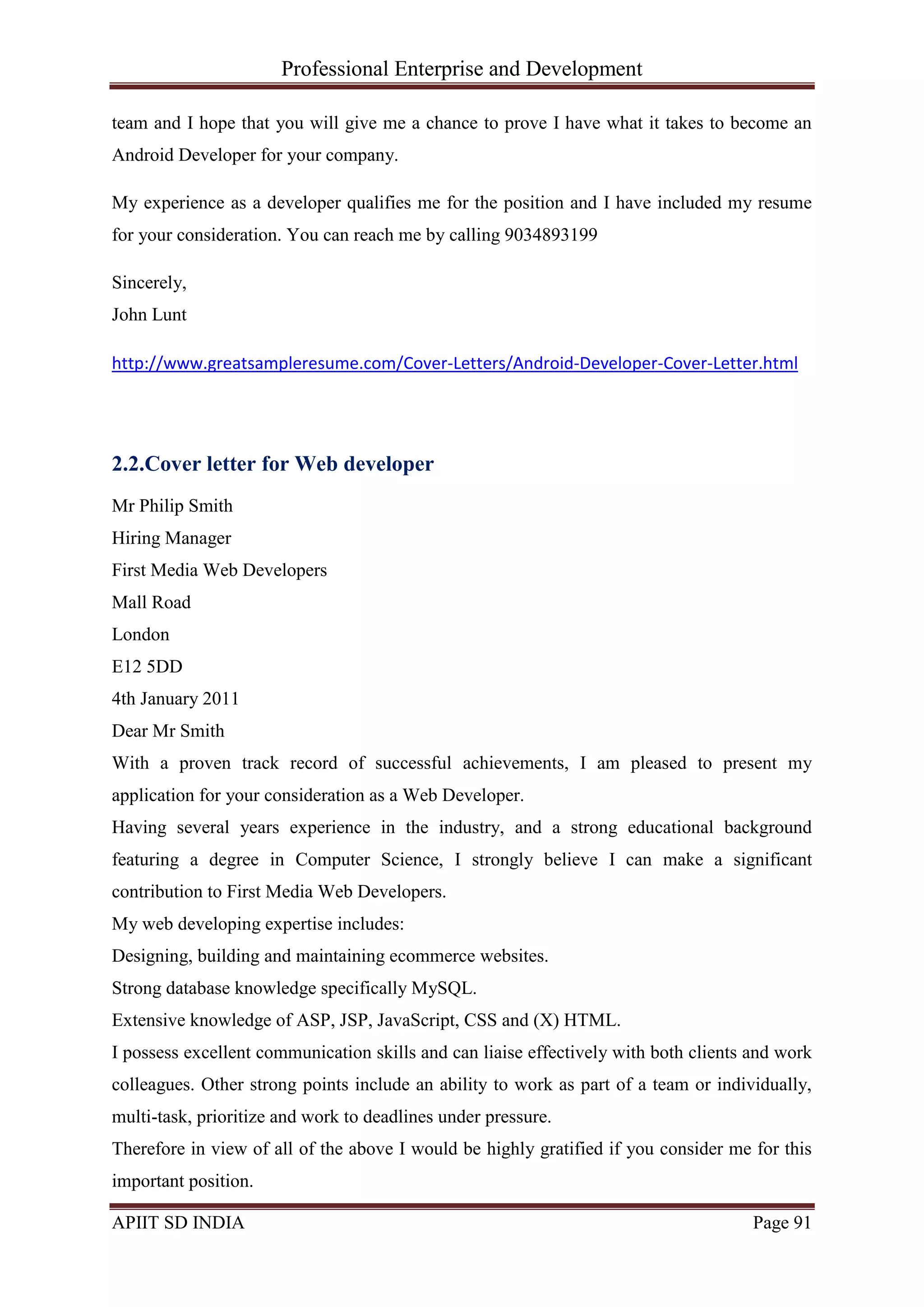 Professional Enterprise and Development
APIIT SD INDIA Page 91
team and I hope that you will give me a chance to prove I have what it takes to become an
Android Developer for your company.
My experience as a developer qualifies me for the position and I have included my resume
for your consideration. You can reach me by calling 9034893199
Sincerely,
John Lunt
http://www.greatsampleresume.com/Cover-Letters/Android-Developer-Cover-Letter.html
2.2.Cover letter for Web developer
Mr Philip Smith
Hiring Manager
First Media Web Developers
Mall Road
London
E12 5DD
4th January 2011
Dear Mr Smith
With a proven track record of successful achievements, I am pleased to present my
application for your consideration as a Web Developer.
Having several years experience in the industry, and a strong educational background
featuring a degree in Computer Science, I strongly believe I can make a significant
contribution to First Media Web Developers.
My web developing expertise includes:
Designing, building and maintaining ecommerce websites.
Strong database knowledge specifically MySQL.
Extensive knowledge of ASP, JSP, JavaScript, CSS and (X) HTML.
I possess excellent communication skills and can liaise effectively with both clients and work
colleagues. Other strong points include an ability to work as part of a team or individually,
multi-task, prioritize and work to deadlines under pressure.
Therefore in view of all of the above I would be highly gratified if you consider me for this
important position.
 