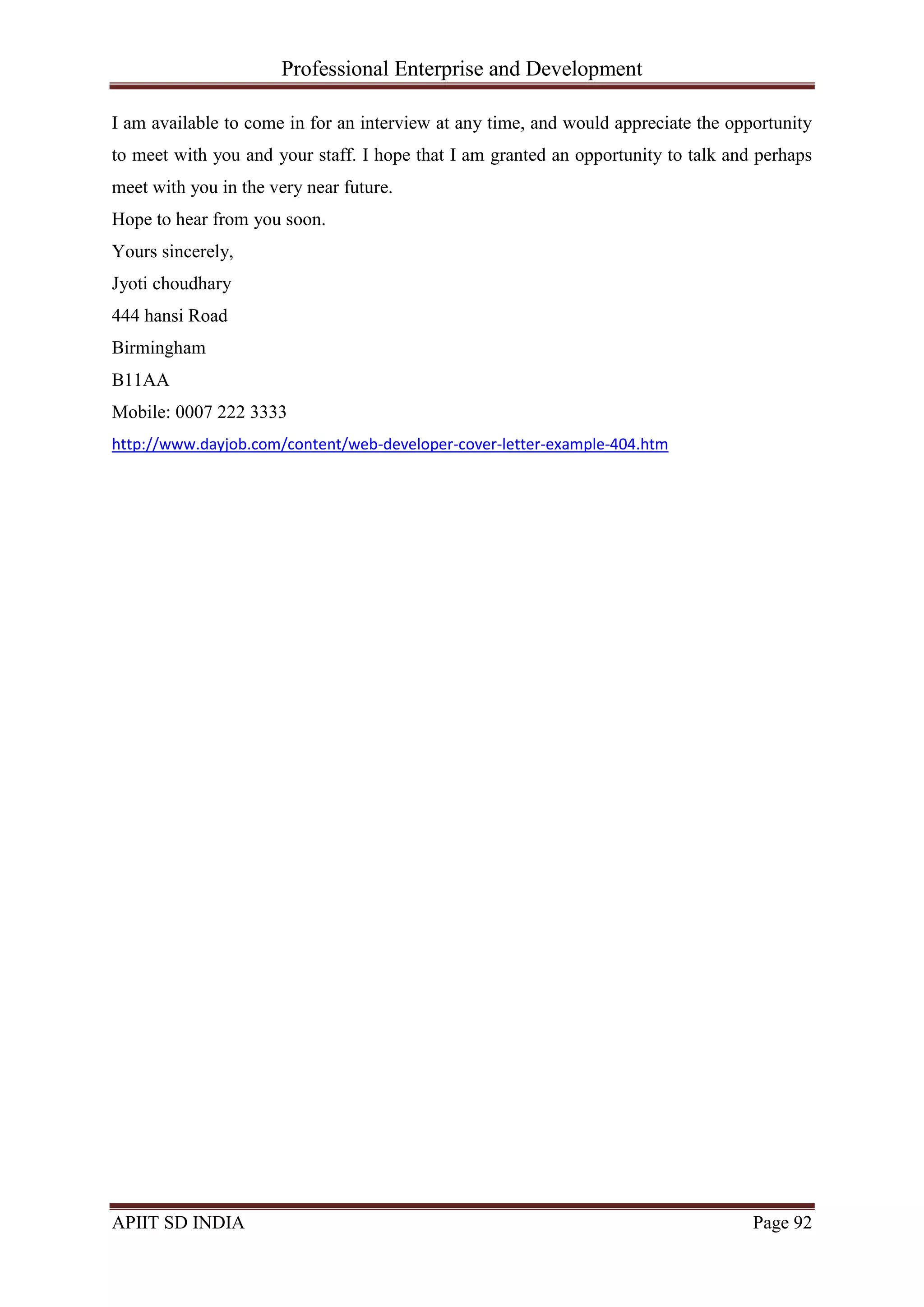Professional Enterprise and Development
APIIT SD INDIA Page 92
I am available to come in for an interview at any time, and would appreciate the opportunity
to meet with you and your staff. I hope that I am granted an opportunity to talk and perhaps
meet with you in the very near future.
Hope to hear from you soon.
Yours sincerely,
Jyoti choudhary
444 hansi Road
Birmingham
B11AA
Mobile: 0007 222 3333
http://www.dayjob.com/content/web-developer-cover-letter-example-404.htm
 