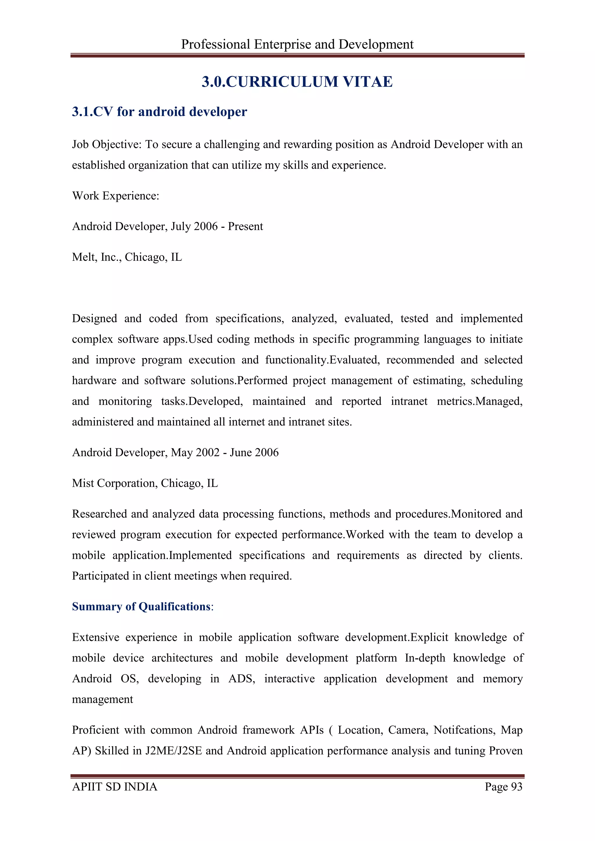 Professional Enterprise and Development
APIIT SD INDIA Page 93
3.0.CURRICULUM VITAE
3.1.CV for android developer
Job Objective: To secure a challenging and rewarding position as Android Developer with an
established organization that can utilize my skills and experience.
Work Experience:
Android Developer, July 2006 - Present
Melt, Inc., Chicago, IL
Designed and coded from specifications, analyzed, evaluated, tested and implemented
complex software apps.Used coding methods in specific programming languages to initiate
and improve program execution and functionality.Evaluated, recommended and selected
hardware and software solutions.Performed project management of estimating, scheduling
and monitoring tasks.Developed, maintained and reported intranet metrics.Managed,
administered and maintained all internet and intranet sites.
Android Developer, May 2002 - June 2006
Mist Corporation, Chicago, IL
Researched and analyzed data processing functions, methods and procedures.Monitored and
reviewed program execution for expected performance.Worked with the team to develop a
mobile application.Implemented specifications and requirements as directed by clients.
Participated in client meetings when required.
Summary of Qualifications:
Extensive experience in mobile application software development.Explicit knowledge of
mobile device architectures and mobile development platform In-depth knowledge of
Android OS, developing in ADS, interactive application development and memory
management
Proficient with common Android framework APIs ( Location, Camera, Notifcations, Map
AP) Skilled in J2ME/J2SE and Android application performance analysis and tuning Proven
 