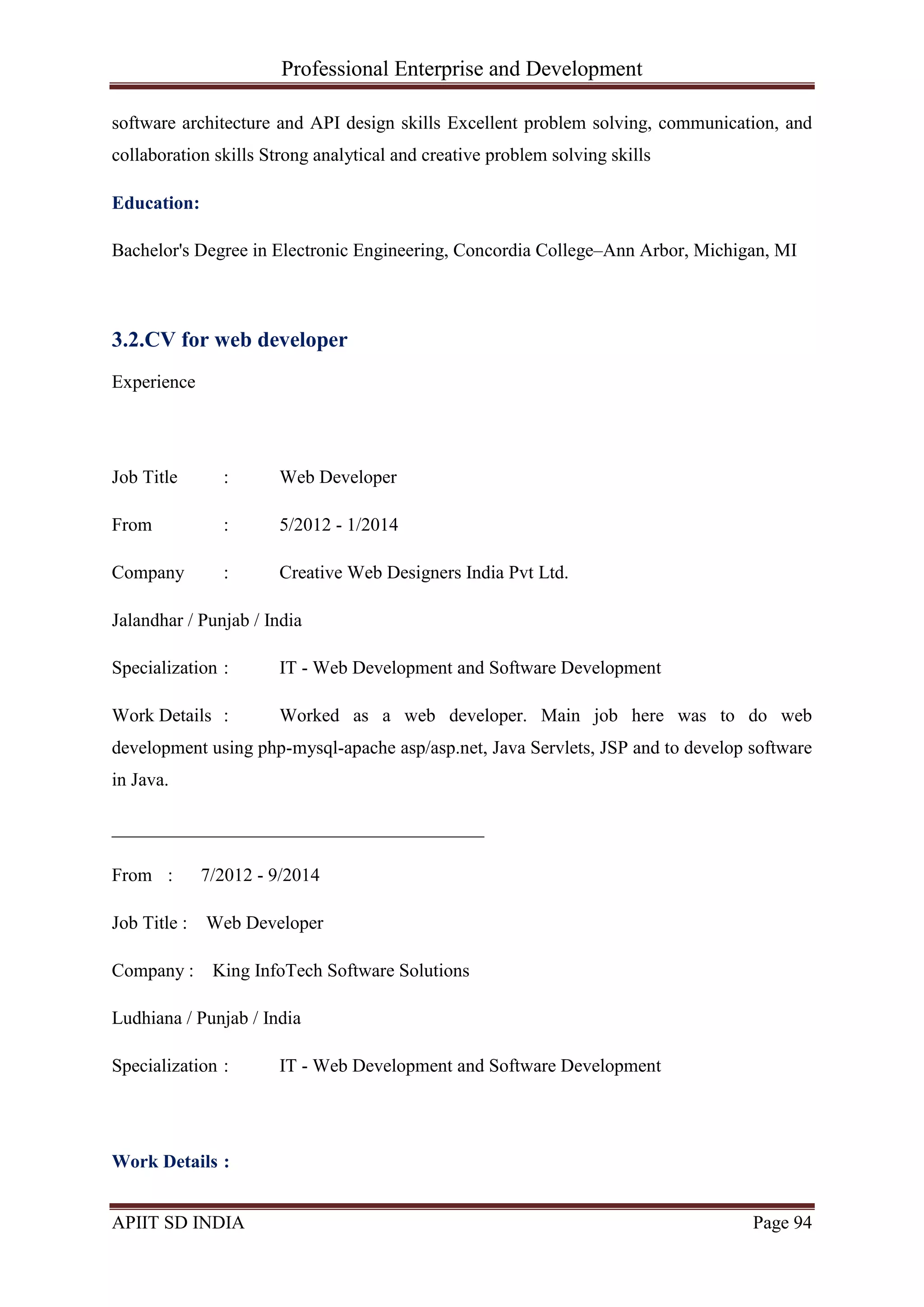 Professional Enterprise and Development
APIIT SD INDIA Page 94
software architecture and API design skills Excellent problem solving, communication, and
collaboration skills Strong analytical and creative problem solving skills
Education:
Bachelor's Degree in Electronic Engineering, Concordia College–Ann Arbor, Michigan, MI
3.2.CV for web developer
Experience
Job Title : Web Developer
From : 5/2012 - 1/2014
Company : Creative Web Designers India Pvt Ltd.
Jalandhar / Punjab / India
Specialization : IT - Web Development and Software Development
Work Details : Worked as a web developer. Main job here was to do web
development using php-mysql-apache asp/asp.net, Java Servlets, JSP and to develop software
in Java.
________________________________________
From : 7/2012 - 9/2014
Job Title : Web Developer
Company : King InfoTech Software Solutions
Ludhiana / Punjab / India
Specialization : IT - Web Development and Software Development
Work Details :
 