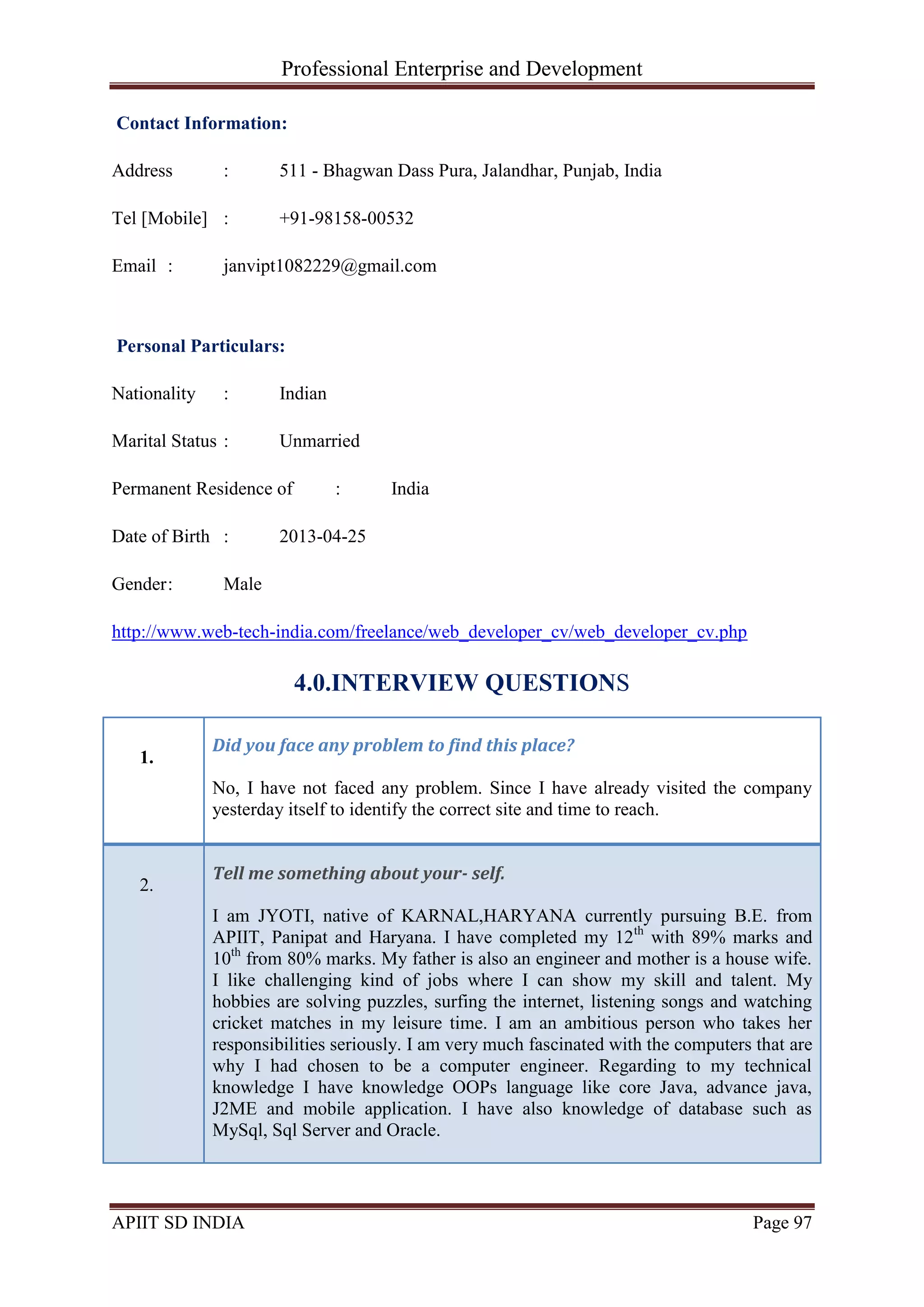 Professional Enterprise and Development
APIIT SD INDIA Page 97
Contact Information:
Address : 511 - Bhagwan Dass Pura, Jalandhar, Punjab, India
Tel [Mobile] : +91-98158-00532
Email : janvipt1082229@gmail.com
Personal Particulars:
Nationality : Indian
Marital Status : Unmarried
Permanent Residence of : India
Date of Birth : 2013-04-25
Gender: Male
http://www.web-tech-india.com/freelance/web_developer_cv/web_developer_cv.php
4.0.INTERVIEW QUESTIONS
1.
Did you face any problem to find this place?
No, I have not faced any problem. Since I have already visited the company
yesterday itself to identify the correct site and time to reach.
2.
Tell me something about your- self.
I am JYOTI, native of KARNAL,HARYANA currently pursuing B.E. from
APIIT, Panipat and Haryana. I have completed my 12th
with 89% marks and
10th
from 80% marks. My father is also an engineer and mother is a house wife.
I like challenging kind of jobs where I can show my skill and talent. My
hobbies are solving puzzles, surfing the internet, listening songs and watching
cricket matches in my leisure time. I am an ambitious person who takes her
responsibilities seriously. I am very much fascinated with the computers that are
why I had chosen to be a computer engineer. Regarding to my technical
knowledge I have knowledge OOPs language like core Java, advance java,
J2ME and mobile application. I have also knowledge of database such as
MySql, Sql Server and Oracle.
 