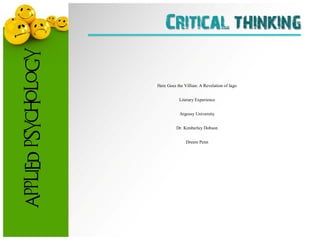 Critical thinking
                     Here Goes the Villain: A Revelation of Iago                            1



APPLIED PSYCHOLOGY




                                              Here Goes the Villian: A Revelation of Iago


                                                          Literary Experience


                                                          Argossy University


                                                        Dr. Kimberley Dobson


                                                             Dreem Penn
 