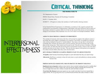 Critical thinking    MEMORANDUM
                 TO: Department of Justice

                 FROM: Dreem Penn, Forensic & Psychology Consultant

                 DATE: 17 October 2010

                 SUBJECT: A Program to reduce the incidence of staff members abusing inmates



                 In the Stanford Prison Experiment, it is definitely a revelation to the cognitive patterns that
                 conformed to environments of imprisonment. Individuals with good intentions and no desire of
                 becoming a monster to a poster child of evil that set the mood of the prison over powered the
                 change in environment. Does humanity win over evil or does evil triumph (Zimbardo, 2009)?



                 ASPECTS THAT DEFINE A PRISON ENVIRONMENT

                 The mindset of someone who knows that they will one day be caught in the judicial system is
                 one thing, but to get caught in something as an surprise is one thing. In example for someone


INTERPERSONAL
                 who involves himself or herself in ―armed robbery‖, they know one day that it will end and
                 eventually they will face the prison doors, but for someone who goes for being at the wrong
                 place at the wrong time. Their mind it not focused on jail. They do not have a mindset of having
                 to serve time. So what does that do for the prison environment? It puts a strain on the ones there


 EFFECTIVENESS
                 and the ones that do not what to be there. This sets the key aspects of the prison to be cognitive.
                 It is what everyone thinks when they come into the doors.

                 KEY CHARACTERISTICS LEADING PRSION STAFF TO ABUSE INMATES

                 -Prejudice (Staff already formulating thoughts to each individual that they are supervising)

                 -Hierarchy (Staff have a normal civilian life and come to work with authority to dictate another
                            humans life)



                 PRISON OFFICIALS REDUCING THE INCIDENCE OF PRISON VIOLENCE

                 Implement more programs (reduces stress levels, haves inmates looking forward to another day)
                 I.E. Sending them to County Camps, this will elevate the caged in feeling that increases the
                 stress of anger that turns into violence towards the staff and other inmates.
                 Treat them like Humans (personal aspects no one would want their loved one treated like a
                 caged animal. We are giving more love to domesticated animals that make mistakes in their
 