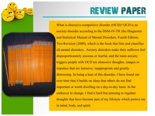 REVIEW PAPER
What is obsessive-compulsive disorder (OCD)? OCD is an
anxiety disorder according to the DSM-IV-TR (the Diagnostic
and Statistical Manual of Mental Disorders, Fourth Edition,
Text Revision (2000), which is the book that lists and classifies
all mental disorders. Anxiety disorders make their sufferers feel
disproportionately anxious or fearful, and the main anxiety
triggers people with OCD are obsessive thoughts, images or
impulses that are intrusive, inappropriate and greatly
distressing. In being a host of this disorder, I have found out
over time that it builds on ideas that others do not find
important or worth dwelling on a day-to-day basis. In the
endeavor to change, I find it hard but amusing to regulate
thoughts that have become part of my lifestyle which protect me
in mind, body, and spirit.
 