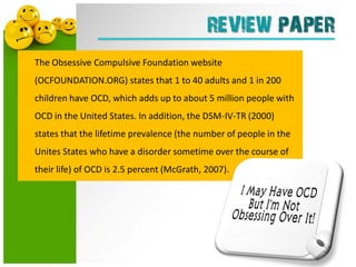 REVIEW PAPER
The Obsessive Compulsive Foundation website
(OCFOUNDATION.ORG) states that 1 to 40 adults and 1 in 200
children have OCD, which adds up to about 5 million people with
OCD in the United States. In addition, the DSM-IV-TR (2000)
states that the lifetime prevalence (the number of people in the
Unites States who have a disorder sometime over the course of
their life) of OCD is 2.5 percent (McGrath, 2007).
 