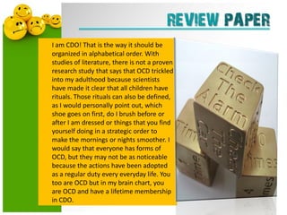 REVIEW PAPER
I am CDO! That is the way it should be
organized in alphabetical order. With
studies of literature, there is not a proven
research study that says that OCD trickled
into my adulthood because scientists
have made it clear that all children have
rituals. Those rituals can also be defined,
as I would personally point out, which
shoe goes on first, do I brush before or
after I am dressed or things that you find
yourself doing in a strategic order to
make the mornings or nights smoother. I
would say that everyone has forms of
OCD, but they may not be as noticeable
because the actions have been adopted
as a regular duty every everyday life. You
too are OCD but in my brain chart, you
are OCD and have a lifetime membership
in CDO.
 