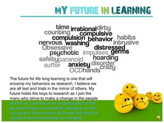 mY FUTURE IN LEARNING




The future for life long learning is one that will
encamp my behaviors as research. I believe we
are all test and trials in the mirror of others. My
future holds the keys to research as I join the
many who strive to make a change in the people
around us. Learning is an on going policy of life
because things are constantly changing, so why
not assist in the transition of life with the years of
education that transformed my thoughts.
 