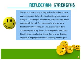 Reflection: strengths
My academic career here at Argosy has allowed me to step
deep into a dream deferred. I have found my passion and my
strengths. The strengths on teamwork, hard work and power
to endure till the end. The instructors have given me a
foundation worth building on. I have set the stride for a
continuous pace in my future. The strength of a passionate
life of being a vessel as the Greater Power in me does the
expected in helping heal the mind, the body and the spirit.
 