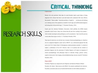Critical thinking
                  Controversies!


                  Patients who seek psychiatric help today for mood disorders stand a good chance of being

                  diagnosed with a disease that doesn’t exist and treated with a medication little more effective

                  than placebo.‖ Shorter added, ―American psychiatry is headed in . . . [a] direction [of] defining

                  ever-widening circles of the population as mentally ill with vague and undifferentiated diagnoses

                  and treating them with powerful drugs.‖ (― Psychiatric Disorders, 2010)


                  Experts gave the American Psychiatric Association, which publishes the [DSM] manual,

                  predictably mixed reviews. Some were relieved that the task force working on the manual—


RESEARCH SKILLS   which includes neurologists and psychologists as well as psychiatrists—had revised the previous

                  version rather than trying to rewrite it.‖ (― Psychiatric Disorders, 2010)


                  There may be controversy over the best way to measure clinical psychopathology (ie, should we

                  rely on a categorical diagnostic system such as DSM-IV, use a dimensional approach like that

                  used in the UCLA Family Study of Schizophrenia–related personality disorders,3 or should we

                  employ a combination of the two?). However, there is no question that the evolution of

                  psychiatric diagnosis into the mainstream of medical diagnosis will require an integration of

                  clinical psychopathology with phenotypes based on molecular biology, genomic science,

                  cognitive neuroscience, brain imaging, and psychopharmacology outcome research(― Psychiatric

                  Disorders, 2010).


                  What is DSM?

                  Psychiatric Diagnoses are categorized by the Diagnostic and Statistical Manual of Mental

                  Disorders, 4th. Edition. Better known as the DSM-IV, the manual is published by the American

                  Psychiatric Association and covers all mental health disorders for both children and adults. It
 