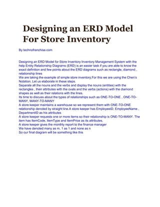 Designing an ERD Model
For Store Inventory
By technofranchise.com
Designing an ERD Model for Store Inventory Inventory Management System with the
help Entity Relationship Diagrams (ERD) is an easier task if you are able to know the
exact definition and few points about the ERD diagrams such as rectangle, diamond ,
relationship lines
We are taking the example of simple store inventory.For this we are using the Chen’s
Notation. Let us elaborate in these steps.
Separate all the nouns and the verbs and display the nouns (entities) with the
rectangles , their attributes with the ovals and the verbs (actions) with the diamond
shapes as well as their relations with the lines.
Its time to discuss about the types of relationships such as ONE-TO-ONE , ONE-TO-
MANY, MANY-TO-MANY
A store keeper maintains a warehouse so we represent them with ONE-TO-ONE
relationship denoted by straight line.A store keeper has EmployeeID, EmployeeName ,
DepartmentID as his attributes
A store keeper requests one or more items so their relationship is ONE-TO-MANY. The
item has ItemCode, ItemType and ItemPrice as its attributes.
A store keeper gives the monthly report to the finance manager
We have denoted many as m, 1 as 1 and none as n
So our final diagram will be something like this
 