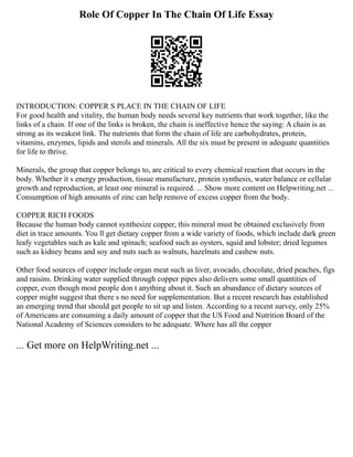 Role Of Copper In The Chain Of Life Essay
INTRODUCTION: COPPER S PLACE IN THE CHAIN OF LIFE
For good health and vitality, the human body needs several key nutrients that work together, like the
links of a chain. If one of the links is broken, the chain is ineffective hence the saying: A chain is as
strong as its weakest link. The nutrients that form the chain of life are carbohydrates, protein,
vitamins, enzymes, lipids and sterols and minerals. All the six must be present in adequate quantities
for life to thrive.
Minerals, the group that copper belongs to, are critical to every chemical reaction that occurs in the
body. Whether it s energy production, tissue manufacture, protein synthesis, water balance or cellular
growth and reproduction, at least one mineral is required. ... Show more content on Helpwriting.net ...
Consumption of high amounts of zinc can help remove of excess copper from the body.
COPPER RICH FOODS
Because the human body cannot synthesize copper, this mineral must be obtained exclusively from
diet in trace amounts. You ll get dietary copper from a wide variety of foods, which include dark green
leafy vegetables such as kale and spinach; seafood such as oysters, squid and lobster; dried legumes
such as kidney beans and soy and nuts such as walnuts, hazelnuts and cashew nuts.
Other food sources of copper include organ meat such as liver, avocado, chocolate, dried peaches, figs
and raisins. Drinking water supplied through copper pipes also delivers some small quantities of
copper, even though most people don t anything about it. Such an abundance of dietary sources of
copper might suggest that there s no need for supplementation. But a recent research has established
an emerging trend that should get people to sit up and listen. According to a recent survey, only 25%
of Americans are consuming a daily amount of copper that the US Food and Nutrition Board of the
National Academy of Sciences considers to be adequate. Where has all the copper
... Get more on HelpWriting.net ...
 