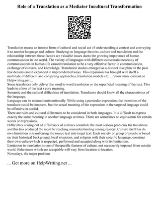 Role of a Translation as a Mediator Incultural Transformation
Translation means an intense form of cultural and social act of understanding a context and conveying
it to another language and culture. Studying on language theories, culture and translation and the
relationship between these factors are valuable issues dueto the growing importance of human
communication in the world. The variety of languages with different culturesand necessity of
communications in human life caused translation to be a very effective factor in communication,
exchange of cultures, and knowledge. Translation studies emerged as a distinct discipline in the past
few decades and it expanded in unprecedented ways. This expansion has brought with itself a
multitude of different and competing approaches, translation models etc. ... Show more content on
Helpwriting.net ...
Some translators only deliver the word to word translation or the superficial meaning of the text. This
leads to a loss of the text s core meaning.
Semantic and the cultural difficulties of translation. Translators should know all the characteristics of
the language.
Language can be misused unintentionally. While using a particular expression, the intentions of the
translator could be innocent, but the actual meaning of the expression in the targeted language could
be offensive or sordid.
There are rules and cultural differences to be considered in both languages. It is difficult to express
exactly the same meaning in another language at times. There are sometimes no equivalents for certain
words or expressions.
Difficulties arising out of differences of cultures constitute the most serious problems for translators
and this has produced the most far reaching misunderstanding among readers. Culture itself has its
own limitation in transferring the source text into target text. Each society or group of people is based
on their historical background, local situations, and religion with their specific language, construct
their own culturewhich is respected, performed and accepted along with its limitations.
Limitation in translation is one of thespecific features of culture, not necessarily imposed from outside
world. Behaviours which are acceptable will vary from location to location.
Nowadays, the major problem
... Get more on HelpWriting.net ...
 