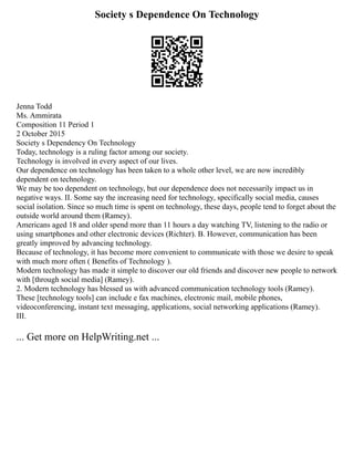Society s Dependence On Technology
Jenna Todd
Ms. Ammirata
Composition 11 Period 1
2 October 2015
Society s Dependency On Technology
Today, technology is a ruling factor among our society.
Technology is involved in every aspect of our lives.
Our dependence on technology has been taken to a whole other level, we are now incredibly
dependent on technology.
We may be too dependent on technology, but our dependence does not necessarily impact us in
negative ways. II. Some say the increasing need for technology, specifically social media, causes
social isolation. Since so much time is spent on technology, these days, people tend to forget about the
outside world around them (Ramey).
Americans aged 18 and older spend more than 11 hours a day watching TV, listening to the radio or
using smartphones and other electronic devices (Richter). B. However, communication has been
greatly improved by advancing technology.
Because of technology, it has become more convenient to communicate with those we desire to speak
with much more often ( Benefits of Technology ).
Modern technology has made it simple to discover our old friends and discover new people to network
with [through social media] (Ramey).
2. Modern technology has blessed us with advanced communication technology tools (Ramey).
These [technology tools] can include e fax machines, electronic mail, mobile phones,
videoconferencing, instant text messaging, applications, social networking applications (Ramey).
III.
... Get more on HelpWriting.net ...
 