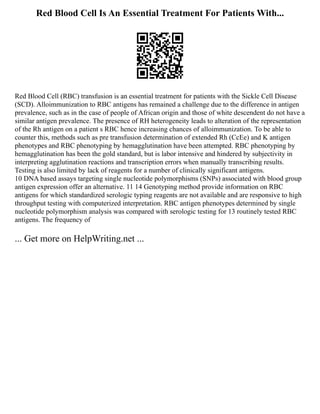 Red Blood Cell Is An Essential Treatment For Patients With...
Red Blood Cell (RBC) transfusion is an essential treatment for patients with the Sickle Cell Disease
(SCD). Alloimmunization to RBC antigens has remained a challenge due to the difference in antigen
prevalence, such as in the case of people of African origin and those of white descendent do not have a
similar antigen prevalence. The presence of RH heterogeneity leads to alteration of the representation
of the Rh antigen on a patient s RBC hence increasing chances of alloimmunization. To be able to
counter this, methods such as pre transfusion determination of extended Rh (CcEe) and K antigen
phenotypes and RBC phenotyping by hemagglutination have been attempted. RBC phenotyping by
hemagglutination has been the gold standard, but is labor intensive and hindered by subjectivity in
interpreting agglutination reactions and transcription errors when manually transcribing results.
Testing is also limited by lack of reagents for a number of clinically significant antigens.
10 DNA based assays targeting single nucleotide polymorphisms (SNPs) associated with blood group
antigen expression offer an alternative. 11 14 Genotyping method provide information on RBC
antigens for which standardized serologic typing reagents are not available and are responsive to high
throughput testing with computerized interpretation. RBC antigen phenotypes determined by single
nucleotide polymorphism analysis was compared with serologic testing for 13 routinely tested RBC
antigens. The frequency of
... Get more on HelpWriting.net ...
 