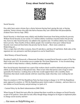 Essay about Social Security
Social Security
On a daily basis senior citizens face a choice between buying food, paying the rent, or buying
medicine. Senior citizens slice pills into halves because they can t afford their full prescriptions.
(Federal News Service Sept. 2002)
Social Security is what keeps many elderly and disabled Americans from being stricken by poverty.
Without Social Security in our society 15.3 million elderly would have incomes below the poverty
line, however after Social Security was added to the equation only 3.8 million elderly have incomes
below poverty. Three fourths of those elderly people who would have been poor without Social
Security were removed from below the poverty line by Social ... Show more content on
Helpwriting.net ...
This is a topic that will effect everyone, those 65 and above, and those 65 and below. Both sides of the
argument are very persuasive and their perspectives can be found below.
· Brief History of Social Security
President Franklin D. Roosevelt, a Democratic President, invented Social Security as part of The New
Deal in the year 1935. Its invention was to combat the The Great Depression . It was invented along
with welfare to help America s elderly, disabled, and unemployed.
How Social Security functioned was a part of the workers check would be deducted and given to the
elderly as Social Security at that present time. Then in turn when that person came of age to retire
(generally 65) America s working force at the time would support them with a monthly check.
Sometimes that check would coincide with how much they made when they were working but not
always.
Since its creation in 1935 the Republican Party has been trying to change it. In 1935 the Republican
party opposed its creation, in 1964 the Republican party tried to make it voluntary , and now there is a
new debate on Social Security and privatizing it or parts of it.
· Current Policy by the Bush Administration (2000 2004)
When George W. Bush first took office he claimed that there would be no changes on Social Security
as part of his policies. Soon after he took office though things changed as he began to implement plans
to change social security and how
... Get more on HelpWriting.net ...
 