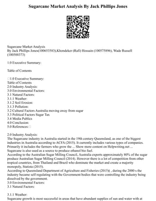 Sugarcane Market Analysis By Jack Phillips Jones
Sugarcane Market Analysis
By Jack Phillips Jones(100653583),Khondeker (Rafi) Hossain (100575896), Wade Russell
(100588373)
1.0 Executive Summary:
Table of Contents
1.0 Executive Summary:
Table of Contents
2.0 Industry Analysis:
3.0 Environmental Factors:
3.1 Natural Factors:
3.1.1 Weather:
3.1.2 Soil Erosion:
3.1.3 Pollution:
3.2 Cultural Factors Australia moving away from sugar
3.3 Political Factors Sugar Tax
3.4 Media Publics
4.0 Conclusion:
5.0 References:
2.0 Industry Analysis:
The Sugarcane industry in Australia started in the 19th century Queensland, as one of the biggest
industries in Australia according to ACFA (2015). It currently includes various types of companies.
Primarily it includes the farmers who grow the ... Show more content on Helpwriting.net ...
Sugarcane is also used as a source to produce ethanol bio fuel.
According to the Australian Sugar Milling Council, Australia exports approximately 80% of the sugar
produce Australian Sugar Milling Council (2014). However there is a lot of competition from other
tropical countries, from Thailand and Brazil who dominate the market and create a majority
monopoly, Statista (2015).
According to Queensland Department of Agriculture and Fisheries (2015)( , during the 2000 s the
industry became self regulating with the Government bodies that were controlling the industry being
dissolved by the government.
3.0 Environmental Factors:
3.1 Natural Factors:
3.1.1 Weather:
Sugarcane growth is most successful in areas that have abundant supplies of sun and water with at
 