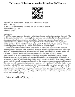 The Impact Of Telecommunication Technology On Virtual...
Impact of Telecommunication Technologies on Virtual Universities
Shena D. Sterling
IX540: Research Methods for Education and Instructional Technology
Professor Kimberly Case
December 13, 2014
Introduction
Virtual Universities are on the rise and are a legitimate threat to replace the traditional University. The
most prominent reason for the current explosion in student enrollment in the virtual universities, are
advancements in telecommunications technologies. This paper presents a methodology for
quantitatively testing the relationship between growth in telecommunications technologies, and
parallel growth in student enrollment in Category 1, Title IV 2yr and 4yr degree granting distance
education programs recognized by ... Show more content on Helpwriting.net ...
As advancements in telecommunications technologies go forward the costs associated with such
technologies have decreased while the benefits increased. New cutting edge technologies are always
priced at a premium when they are introduced into the market. As competitors enter the market the
cost of the technology gradually declines and demand rises following the law of demand.
In this project one of the major questions that must be answered is whether the value of low cost
distance education programs, supported by new and innovative telecommunication technologies, is
greater than the value of traditional educational programs costing much more. The researcher proposes
that the explosive growth in student enrollment in on line programs answer this question affirmatively.
The researcher will use quantitative analysis to support the null hypothesis identified in the document.
Within the context of this quasi experimental study the researcher has carefully investigated the role
advancements in telecommunications technologies have played in the establishment and growth of
virtual universities in the U.S., the impact telecommunications technologies have had on Title IV, Post
Secondary 2yr and 4yr degree granting colleges and universities, how the explosive growth in on line
student enrollment has globally
... Get more on HelpWriting.net ...
 