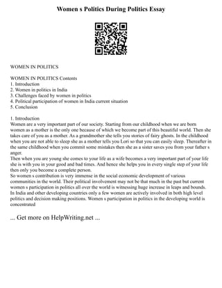 Women s Politics During Politics Essay
WOMEN IN POLITICS
WOMEN IN POLITICS Contents
1. Introduction
2. Women in politics in India
3. Challenges faced by women in politics
4. Political participation of women in India current situation
5. Conclusion
1. Introduction
Women are a very important part of our society. Starting from our childhood when we are born
women as a mother is the only one because of which we become part of this beautiful world. Then she
takes care of you as a mother. As a grandmother she tells you stories of fairy ghosts. In the childhood
when you are not able to sleep she as a mother tells you Lori so that you can easily sleep. Thereafter in
the same childhood when you commit some mistakes then she as a sister saves you from your father s
anger.
Then when you are young she comes to your life as a wife becomes a very important part of your life
she is with you in your good and bad times. And hence she helps you in every single step of your life
then only you become a complete person.
So women s contribution is very immense in the social economic development of various
communities in the world. Their political involvement may not be that much in the past but current
women s participation in politics all over the world is witnessing huge increase in leaps and bounds.
In India and other developing countries only a few women are actively involved in both high level
politics and decision making positions. Women s participation in politics in the developing world is
concentrated
... Get more on HelpWriting.net ...
 
