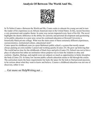 Analysis Of Between The World And Me,
In Ta Nehisi Coates s Between the World and Me, Coates seeks to educate his young son and in turn
the reader of his experience as an African American man in the United States. In this, racism becomes
a very prominent and complex theme. In some way racism impacted every facet of his life. The novel
highlights the drastic difference in the ability for curiosity and personal development and questioning
in his public education in a poor area versus his continued education at Howard University a
historically black private college. What was the main cause of these extremely different experiences,
socioeconomics, institutional culture, educational style?
Coates spent his childhood years in a poor Baltimore public school, a system that mostly meant
always packing an extra number 2 pencil and working quietly (Coates 25). He grew up believing that
The world had no time for the childhoods of black boys and girls (Coates 25). School was not to him a
place of education but rather an institution whose purpose was to train the students to obey and
conform. Algebra, Biology, and english were not subjects so much as opportunities to better discipline
the body (Coates 25). In many low income public schools education seems to fall through the cracks.
The curriculum meets the basic requirements but lacks the space for the kids to find personal passions,
to be curious about what they want to know and believe. Coastes s childhood education was not one of
discovery, rather it was
... Get more on HelpWriting.net ...
 