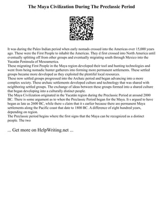 The Maya Civilization During The Preclassic Period
It was during the Paleo Indian period when early nomads crossed into the Americas over 15,000 years
ago. These were the First People to inhabit the Americas. They d first crossed into North America until
eventually splitting off from other groups and eventually migrating south through Mexico into the
Yucatán Peninsula of Mesoamerica.
These migrating First People in the Maya region developed their tool and hunting technologies and
went from being nomadic hunter gatherers into forming more permanent settlements. These settled
groups became more developed as they exploited the plentiful local resources.
These now settled groups progressed into the Archaic period and began advancing into a more
complex society. These archaic settlements developed culture and technology that was shared with
neighboring settled groups. The exchange of ideas between these groups formed into a shared culture
that began developing into a culturally distinct people.
The Maya Civilization originated in the Yucatán region during the Preclassic Period at around 2000
BC. There is some argument as to when the Preclassic Period began for the Maya. It s argued to have
began as late as 2600 BC, while there s claim that it s earlier because there are permanent Maya
settlements along the Pacific coast that date to 1800 BC. A difference of eight hundred years,
depending on region.
The Preclassic period begins where the first signs that the Maya can be recognized as a distinct
people. The two
... Get more on HelpWriting.net ...
 