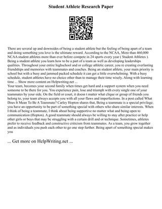 Student Athlete Research Paper
There are several up and downsides of being a student athlete but the feeling of being apart of a team
and doing something you love is the ultimate reward. According to the NCAA, More than 460,000
NCAA student athletes more than ever before compete in 24 sports every year ( Student Athletes ).
Being a student athlete you learn how to be a part of a team as well as developing leaderships
qualities. Throughout your entire highschool and or college athletic career, you re creating everlasting
friendships and memories with teammates and coaches. Being an student athlete, your main priority is
school but with a busy and jammed packed schedule it can get a little overwhelming. With a busy
schedule, student athletes have no choice other than to manage their time wisely. Along with learning
time ... Show more content on Helpwriting.net ...
Your team, becomes your second family when times get hard and a support system when you need
someone to be there for you. You experience pain, lose and triumph with every single one of your
teammates by your side. On the field or court, it doesn t matter what clique or group of friends you
belong to, your team always accepts you with all your flaws and imperfections. In a post called What
Does It Mean To Be A Teammate? Carley Hopton shares that, Being a teammate is a special privilege;
you have an opportunity to be part of something special with others who share similar interests. When
I think of being a teammate, I think about being supportive no matter what and being open to
communication (Hopton). A good teammate should always be willing to stay after practice or help
other girls or boys that may be struggling with a certain drill and or technique. Sometimes, athletes
prefer to receive feedback and constructive criticism from teammates. As a team, you grow together
and as individuals you push each other to go one step further. Being apart of something special makes
you
... Get more on HelpWriting.net ...
 