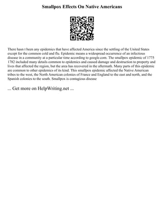 Smallpox Effects On Native Americans
There hasn t been any epidemics that have affected America since the settling of the United States
except for the common cold and flu. Epidemic means a widespread occurrence of an infectious
disease in a community at a particular time according to google.com. The smallpox epidemic of 1775
1782 included many details common to epidemics and caused damage and destruction to property and
lives that affected the region, but the area has recovered in the aftermath. Many parts of this epidemic
are common to other epidemics of its kind. This smallpox epidemic affected the Native American
tribes to the west, the North American colonies of France and England to the east and north, and the
Spanish colonies to the south. Smallpox is contagious disease
... Get more on HelpWriting.net ...
 