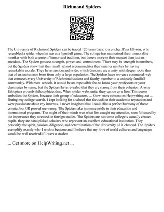 Richmond Spiders
The University of Richmond Spiders can be traced 120 years back to a pitcher, Puss Ellyson, who
resembled a spider when he was at a baseball game. The college has maintained their memorable
moniker with both a sense of humor and tradition, but there s more to their mascot than just an
anecdote. The Spiders possess strength, power, and commitment. There may be strength in numbers,
but the Spiders show that their small school accommodates their smaller number by having
remarkable morale. They have passion and pride, which demonstrate a unity with deeper roots than
that of an enthusiasm born from only a large population. The Spiders have woven a communal web
that connects every University of Richmond student and faculty member to a uniquely familial
community. With most schools, it would be an impossible feat to know your professors or your
classmates by name, but the Spiders have revealed that they are strong from their cohesion. A wise
Ethiopian proverb philosophizes that, When spider webs unite, they can tie up a lion. This quote
embodies the Spiders, because their group of educators, ... Show more content on Helpwriting.net ...
During my college search, I kept looking for a school that focused on their academic reputation and
were passionate about my interests. I never imagined that I could find a perfect harmony of these
criteria, but UR proved me wrong. The Spiders take immense pride in their education and
international programs. The might of their minds was what first caught my attention, soon followed by
the importance they stressed on foreign studies. The Spiders are not some college s casually chosen
pupils, they are hand picked scholars who represent an excellent educational institution. They
personify the spirit, passion, diligence, and determination of the University of Richmond. The Spiders
exemplify exactly who I wish to become and I believe that my love of world cultures and languages
would be well received if I were a student
... Get more on HelpWriting.net ...
 