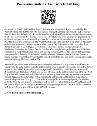 Psychological Analysis of Lee Harvey Oswald Essay
On November 22nd, 1963 President John F. Kennedy was assassinated. It was concluded by The
Warren Commission that the man who assassinated President Kennedy was 24 year old, Lee Harvey
Oswald. Less than 48 hours after Kennedy was shot, while Oswald was being transferred to the county
jail, he was assassinated. Lee Harvey Oswald was killed before he could undergo any psychological or
psychiatric analysis, so it is impossible to know for certain what his mental state was at the time of
President Kennedy s assassination. The Warren Commission states that they were unable to reach any
definite conclusions as to whether or not he (Lee Harvey Oswald) was sane under prevailing legal
standards (Warren et al., 1964, p. 375). I do not ... Show more content on Helpwriting.net ...
It is known that during the divorce Oswald s mother often complained openly about how difficult is
was for her to raise three children on her own (Ewing McCann, 2006, p. 22). Undoubtedly causing a
young Oswald to feel rejected, unwanted, and like a burden. It is noted, that at this time Oswald s
family members realized that Oswald kept to himself most of the time and was becoming increasingly
withdrawn (Ewing McCann, 2006, p. 22).
As Oswald got a little older he became more delinquent and started to skip school while his mother
was at work. To make matters worse he and his mother were constantly moving and he was transferred
from school to school. By the time he was ten years old, Oswald had enrolled in his sixth school
(Ewing McCann, 2006, p. 23). When Oswald was 12 years old, he and his mother moved to New York
City to live with Oswald s older half brother and his family. Soon after arriving, during an argument,
Oswald threatened his sister in law with a pocketknife, and Oswald and his mother were asked to
leave (Ewing McCann, 2006, p. 23). This incident truly speaks to Oswald s propensity for violence
and is far from the only example in his life, which we will see. After that incident, Oswald continued
his truancy, which lead to him going to court and being put on probation. This was his first encounter
with the law. He was also ordered to stay at Youth House, a
... Get more on HelpWriting.net ...
 