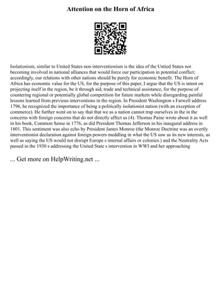 Attention on the Horn of Africa
Isolationism, similar to United States non interventionism is the idea of the Untied States not
becoming involved in national alliances that would force our participation in potential conflict;
accordingly, our relations with other nations should be purely for economic benefit. The Horn of
Africa has economic value for the US, for the purpose of this paper, I argue that the US is intent on
projecting itself in the region, be it through aid, trade and technical assistance, for the purpose of
countering regional or potentially global competition for future markets while disregarding painful
lessons learned from previous interventions in the region. In President Washington s Farwell address
1796, he recognized the importance of being a politically isolationist nation (with an exception of
commerce). He further went on to say that that we as a nation cannot trap ourselves in the in the
concerns with foreign concerns that do not directly affect us (4). Thomas Paine wrote about it as well
in his book, Common Sense in 1776, as did President Thomas Jefferson in his inaugural address in
1801. This sentiment was also echo by President James Monroe (the Monroe Doctrine was an overtly
interventionist declaration against foreign powers meddling in what the US saw as its new interests, as
well as saying the US would not disrupt Europe s internal affairs or colonies.) and the Neutrality Acts
passed in the 1930 s addressing the United State s intervention in WWI and her approaching
... Get more on HelpWriting.net ...
 