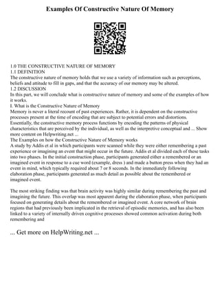 Examples Of Constructive Nature Of Memory
1.0 THE CONSTRUCTIVE NATURE OF MEMORY
1.1 DEFINITION
The constructive nature of memory holds that we use a variety of information such as perceptions,
beliefs and attitude to fill in gaps, and that the accuracy of our memory may be altered.
1.2 DISCUSSION
In this part, we will conclude what is constructive nature of memory and some of the examples of how
it works.
I. What is the Constructive Nature of Memory
Memory is never a literal recount of past experiences. Rather, it is dependent on the constructive
processes present at the time of encoding that are subject to potential errors and distortions.
Essentially, the constructive memory process functions by encoding the patterns of physical
characteristics that are perceived by the individual, as well as the interpretive conceptual and ... Show
more content on Helpwriting.net ...
The Examples on how the Constructive Nature of Memory works
A study by Addis et al in which participants were scanned while they were either remembering a past
experience or imagining an event that might occur in the future. Addis et al divided each of these tasks
into two phases. In the initial construction phase, participants generated either a remembered or an
imagined event in response to a cue word (example, dress ) and made a button press when they had an
event in mind, which typically required about 7 or 8 seconds. In the immediately following
elaboration phase, participants generated as much detail as possible about the remembered or
imagined event.
The most striking finding was that brain activity was highly similar during remembering the past and
imagining the future. This overlap was most apparent during the elaboration phase, when participants
focused on generating details about the remembered or imagined event. A core network of brain
regions that had previously been implicated in the retrieval of episodic memories, and has also been
linked to a variety of internally driven cognitive processes showed common activation during both
remembering and
... Get more on HelpWriting.net ...
 