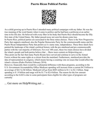 Puerto Rican Political Parties
As a child growing up in Puerto Rico I attended many political campaigns with my father. He was the
true meaning of the word fanatic when it came to politics and he had been a politician at an earlier
time in his life also. He believed with every fiber in his body that Puerto Rico should become the fifty
first state of the United States. My father passed away not seen his dream come true.
In Puerto Rico, political parties are associated to the three status choices. There is the New Progressive
Party that supports statehood, also the Popular Democratic Party for the commonwealth status and the
Puerto Rican Independence Party that prefers as it s name state, independence. These three ideals have
painted the landscape of the island s political history with the pro statehood and pro commonwealth
parties with the vast majority of followers. For over 100 years, these two main choices have divided
the island s people and both parties believe that ... Show more content on Helpwriting.net ...
They point out the fact that many Puerto Ricans have served and continue to serve in the Armed
Forces without the same rights as a citizen from the mainland. Furthermore, statehood provides the
idea of representation in congress, which means having a counting vote on issues that would affect the
island s citizens (Pedro Pierluisi February 2014).
However, financially there would be a substantial difference with these programs, according to the
U.S. Government Accountability Office Medicare spending will increase from a current $4.5 billion to
an average of $4.5 to $6 billion. Medicaid will go from $685 million to $1.1 to $2.1 billion. Snap
spending is $ 1.9 billion and range will be $1.7 to $2.6 billion. The reason for the low amount
according to the GAO is due to some participants been eligible for other types of programs not
currently
... Get more on HelpWriting.net ...
 