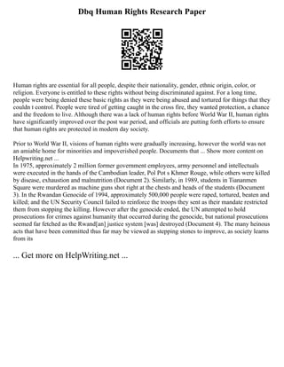 Dbq Human Rights Research Paper
Human rights are essential for all people, despite their nationality, gender, ethnic origin, color, or
religion. Everyone is entitled to these rights without being discriminated against. For a long time,
people were being denied these basic rights as they were being abused and tortured for things that they
couldn t control. People were tired of getting caught in the cross fire, they wanted protection, a chance
and the freedom to live. Although there was a lack of human rights before World War II, human rights
have significantly improved over the post war period, and officials are putting forth efforts to ensure
that human rights are protected in modern day society.
Prior to World War II, visions of human rights were gradually increasing, however the world was not
an amiable home for minorities and impoverished people. Documents that ... Show more content on
Helpwriting.net ...
In 1975, approximately 2 million former government employees, army personnel and intellectuals
were executed in the hands of the Cambodian leader, Pol Pot s Khmer Rouge, while others were killed
by disease, exhaustion and malnutrition (Document 2). Similarly, in 1989, students in Tiananmen
Square were murdered as machine guns shot right at the chests and heads of the students (Document
3). In the Rwandan Genocide of 1994, approximately 500,000 people were raped, tortured, beaten and
killed; and the UN Security Council failed to reinforce the troops they sent as their mandate restricted
them from stopping the killing. However after the genocide ended, the UN attempted to hold
prosecutions for crimes against humanity that occurred during the genocide, but national prosecutions
seemed far fetched as the Rwand[an] justice system [was] destroyed (Document 4). The many heinous
acts that have been committed thus far may be viewed as stepping stones to improve, as society learns
from its
... Get more on HelpWriting.net ...
 