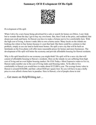 Summary Of D Evelopment Of Ho Opili
D evelopment of Ho opili
When I drive by a new house being advertised for a sale or search for homes on Zillow, I can t help
but to wonder about the day I get to buy my own home. But, then I look at the price, and suddenly that
dream just crash and burns. In Hawaii you have to make a fortune just to live comfortably here. With
the high cost of living, it doesn t make able to own a home easier. Many locals on the islands are
looking else where to buy homes because it s just that hard. But there could be a solution to that
problem, simply to use our land to build more homes. Ho opili a new city that will be built on
farmlands on the Ewa plains will offer more reasonable prices for homes and more businesses. The
development of Ho opili will better the economy and provide affordable housing for Hawaii residents.
Why is Ho opili beneficial to our economy you might think? Ho opili will be a new city that will
consist of affordable housing to Hawaii s residents. Here on the islands we are suffering from high
cost of living and an even higher housing market. On USA Today s Most Expensive states to live in,
Hawaii ranks number one in the cost of living index and Housing index. To be able to live
comfortably in Hawaii you would have to make about $122,000 a year. The average home value in
Hawaii is around $520,000, and that s about $420 per square foot. So you will have to pay a hefty
price to even afford a home here in paradise. Here in Hawaii, a lot of people chose to rent
... Get more on HelpWriting.net ...
 