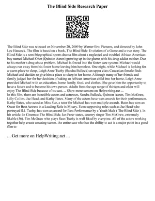 The Blind Side Research Paper
The Blind Side was released on November 20, 2009 by Warner Bro. Pictures, and directed by John
Lee Hancock. The film is based on a book, The Blind Side: Evolution of a Game and a true story. The
Blind Side is a semi biographical sports drama film about a neglected and troubled African American
boy named Michael Oher (Quinton Aaron) growing up in the ghetto with his drug addict mother. Due
to his mother s drug abuse problem, Michael is forced into the foster care system. Michael would
always run away from his foster home leaving him homeless. One night, while Michael is looking for
a warm place to sleep, Leigh Anne Tuohy (Sandra Bullock) an upper class Caucasian female finds
Michael and decides to give him a place to sleep in her home. Although many of her friends and
family judged her for her decision of taking an African American child into her home, Leigh Anne
provided Michael with an education, home family, food, and clothes. She gave him the opportunity to
have a future and to become his own person. Adults from the age range of thirteen and older will
enjoy The Blind Side because of its cast, ... Show more content on Helpwriting.net ...
In this film, there are incredible actors and actresses, Sandra Bullock, Quinton Aaron, Tim McGraw,
Lilly Collins, Jae Head, and Kathy Bates. Many of the actors have won awards for their performances.
Kathy Bates, who acted as Miss Sue, a tutor for Michael has won multiple awards. Bates has won an
Oscar for Best Actress in a Leading Role in Misery. Even supporting roles such as Jae Head who
portrayed S.J. Tuohy, has won an award for Best Performance by a Youth Male ( The Blind Side ). In
his article, In Cinemas: The Blind Side, Ian Freer states, country singer Tim McGraw, extremely
likable (56). Tim McGraw who plays Sean Tuohy is well liked by everyone. All of the actors working
together help create amazing scenes. An entire cast who has the ability to act is a major point in a good
film to
... Get more on HelpWriting.net ...
 