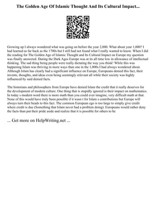 The Golden Age Of Islamic Thought And Its Cultural Impact...
Growing up I always wondered what was going on before the year 2,000. What about year 1,000? I
had learned as far back as the 1700s but I still had not found what I really wanted to know. When I did
the reading for The Golden Age of Islamic Thought and Its Cultural Impact on Europe my question
was finally answered. During the Dark Ages Europe was at its all time low in allowance of intellectual
thinking. The sad thing being people were really dictating the way you think! While this was
happening Islam was thriving in more ways than one in the 1,000s I had always wondered about.
Although Islam has clearly had a significant influence on Europe, Europeans denied this fact, their
invents, thoughts, and ideas even being seemingly relevant all while their society was highly
influenced by said denied facts.
The historians and philosophers from Europe have denied Islam the credit that it really deserves for
the development of modern culture. One thing that is stupidly ignored is their impact on mathematics.
In today s modern word there is more math than you could ever imagine, very difficult math at that.
None of this would have truly been possible if it wasn t for Islam s contributions but Europe will
always turn their heads to this fact. The common European ego is too large to simply give credit
where credit is due (Something that Islam never had a problem doing). Europeans would rather deny
the facts than put their pride aside and realize that it is possible for others to be
... Get more on HelpWriting.net ...
 