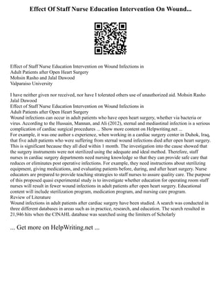 Effect Of Staff Nurse Education Intervention On Wound...
Effect of Staff Nurse Education Intervention on Wound Infections in
Adult Patients after Open Heart Surgery
Mohsin Rasho and Jalal Dawood
Valparaiso University
I have neither given nor received, nor have I tolerated others use of unauthorized aid. Mohsin Rasho
Jalal Dawood
Effect of Staff Nurse Education Intervention on Wound Infections in
Adult Patients after Open Heart Surgery
Wound infections can occur in adult patients who have open heart surgery, whether via bacteria or
virus. According to the Hussain, Mannan, and Ali (2012), sternal and mediastinal infection is a serious
complication of cardiac surgical procedures ... Show more content on Helpwriting.net ...
For example, it was one author s experience, when working in a cardiac surgery center in Duhok, Iraq,
that five adult patients who were suffering from sternal wound infections died after open heart surgery.
This is significant because they all died within 1 month. The investigation into the cause showed that
the surgery instruments were not sterilized using the adequate and ideal method. Therefore, staff
nurses in cardiac surgery departments need nursing knowledge so that they can provide safe care that
reduces or eliminates post operative infections. For example, they need instructions about sterilizing
equipment, giving medications, and evaluating patients before, during, and after heart surgery. Nurse
educators are prepared to provide teaching strategies to staff nurses to assure quality care. The purpose
of this proposed quasi experimental study is to investigate whether education for operating room staff
nurses will result in fewer wound infections in adult patients after open heart surgery. Educational
content will include sterilization program, medication program, and nursing care program.
Review of Literature
Wound infections in adult patients after cardiac surgery have been studied. A search was conducted in
three different databases in areas such as in practice, research, and education. The search resulted in
21,946 hits when the CINAHL database was searched using the limiters of Scholarly
... Get more on HelpWriting.net ...
 