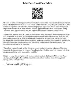 False Facts About False Beliefs
Question 1: When something cannot be confirmed or is false, and is considered to be negative proof,
this is called The Socratic Method. False beliefs can be eliminated using this particular method. The
form of an argument is based on the purpose of a proposed hypothesis, then to see if the expected
implications materialize. If the hypothesis does not appear to materialize, it is considered wrong.
Therefore, if the hypothesis were true, the expected implications would not have followed.
A quote from Socrates states: If I could only find a man wiser than myself then I might go to the god
with a refutation in my hand. Socrates found that he was more knowledgeable then these men and
never did he presume to be more knowledgeable than he was. He recognized that he was more
knowledgeable but realized the point when he did not know something. The hypothesis would be for
him to find someone more knowledgeable than himself and when this did not materialize, the
hypothesis would have to be discarded.
Throughout various Socratic works, this theme is re occurring. As oppose to just satisfying ones
immediate desires, one must be virtuous. According to the will of the gods, life, which is well lived,
prosperous and long, is not necessarily a good life.
Simply he using this concept towards his prosecution manifests the Socratic Method into Plato s
dialogue, the Euthyphro. He used this concept towards ethical matters. It was first suggested
throughout the Euthyphro that
... Get more on HelpWriting.net ...
 