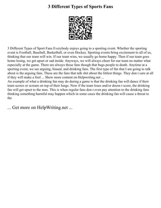 3 Different Types of Sports Fans
3 Different Types of Sport Fans Everybody enjoys going to a sporting event. Whether the sporting
event is Football, Baseball, Basketball, or even Hockey. Sporting events bring excitement to all of us,
thinking that our team will win. If our team wins, we usually go home happy. Then if our team goes
home losing, we get upset or sad inside. Anyways, we will always cheer for our team no matter what
especially at the game. There are always those fans though that bugs people to death. Anytime at a
sporting event, we see arguing, biased, and drinking fans. The first type of fan that I am going to talk
about is the arguing fans. These are the fans that talk shit about the littlest things. They don t care at all
if they will make a fool ... Show more content on Helpwriting.net ...
An example of what a drinking fan may do during a game is that the drinking fan will dance if their
team scores or scream on top of their lungs. Now if the team loses and/or doesn t score, the drinking
fan will get upset to the max. This is when regular fans don t even pay attention to the drinking fans
thinking something harmful may happen which in some cases the drinking fan will cause a threat to
the
... Get more on HelpWriting.net ...
 