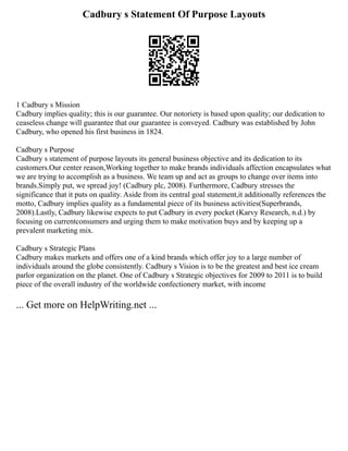 Cadbury s Statement Of Purpose Layouts
1 Cadbury s Mission
Cadbury implies quality; this is our guarantee. Our notoriety is based upon quality; our dedication to
ceaseless change will guarantee that our guarantee is conveyed. Cadbury was established by John
Cadbury, who opened his first business in 1824.
Cadbury s Purpose
Cadbury s statement of purpose layouts its general business objective and its dedication to its
customers.Our center reason,Working together to make brands individuals affection encapsulates what
we are trying to accomplish as a business. We team up and act as groups to change over items into
brands.Simply put, we spread joy! (Cadbury plc, 2008). Furthermore, Cadbury stresses the
significance that it puts on quality. Aside from its central goal statement,it additionally references the
motto, Cadbury implies quality as a fundamental piece of its business activities(Superbrands,
2008).Lastly, Cadbury likewise expects to put Cadbury in every pocket (Karvy Research, n.d.) by
focusing on currentconsumers and urging them to make motivation buys and by keeping up a
prevalent marketing mix.
Cadbury s Strategic Plans
Cadbury makes markets and offers one of a kind brands which offer joy to a large number of
individuals around the globe consistently. Cadbury s Vision is to be the greatest and best ice cream
parlor organization on the planet. One of Cadbury s Strategic objectives for 2009 to 2011 is to build
piece of the overall industry of the worldwide confectionery market, with income
... Get more on HelpWriting.net ...
 