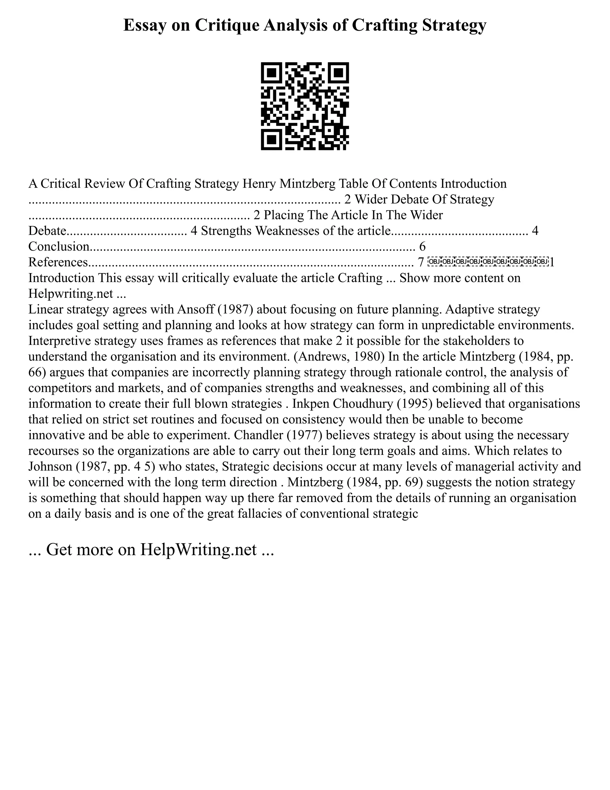 Essay on Critique Analysis of Crafting Strategy
A Critical Review Of Crafting Strategy Henry Mintzberg Table Of Contents Introduction
............................................................................................. 2 Wider Debate Of Strategy
.................................................................. 2 Placing The Article In The Wider
Debate.................................... 4 Strengths Weaknesses of the article......................................... 4
Conclusion................................................................................................. 6
References................................................................................................. 7 ￼￼￼￼￼￼￼￼￼1
Introduction This essay will critically evaluate the article Crafting ... Show more content on
Helpwriting.net ...
Linear strategy agrees with Ansoff (1987) about focusing on future planning. Adaptive strategy
includes goal setting and planning and looks at how strategy can form in unpredictable environments.
Interpretive strategy uses frames as references that make 2 it possible for the stakeholders to
understand the organisation and its environment. (Andrews, 1980) In the article Mintzberg (1984, pp.
66) argues that companies are incorrectly planning strategy through rationale control, the analysis of
competitors and markets, and of companies strengths and weaknesses, and combining all of this
information to create their full blown strategies . Inkpen Choudhury (1995) believed that organisations
that relied on strict set routines and focused on consistency would then be unable to become
innovative and be able to experiment. Chandler (1977) believes strategy is about using the necessary
recourses so the organizations are able to carry out their long term goals and aims. Which relates to
Johnson (1987, pp. 4 5) who states, Strategic decisions occur at many levels of managerial activity and
will be concerned with the long term direction . Mintzberg (1984, pp. 69) suggests the notion strategy
is something that should happen way up there far removed from the details of running an organisation
on a daily basis and is one of the great fallacies of conventional strategic
... Get more on HelpWriting.net ...
 