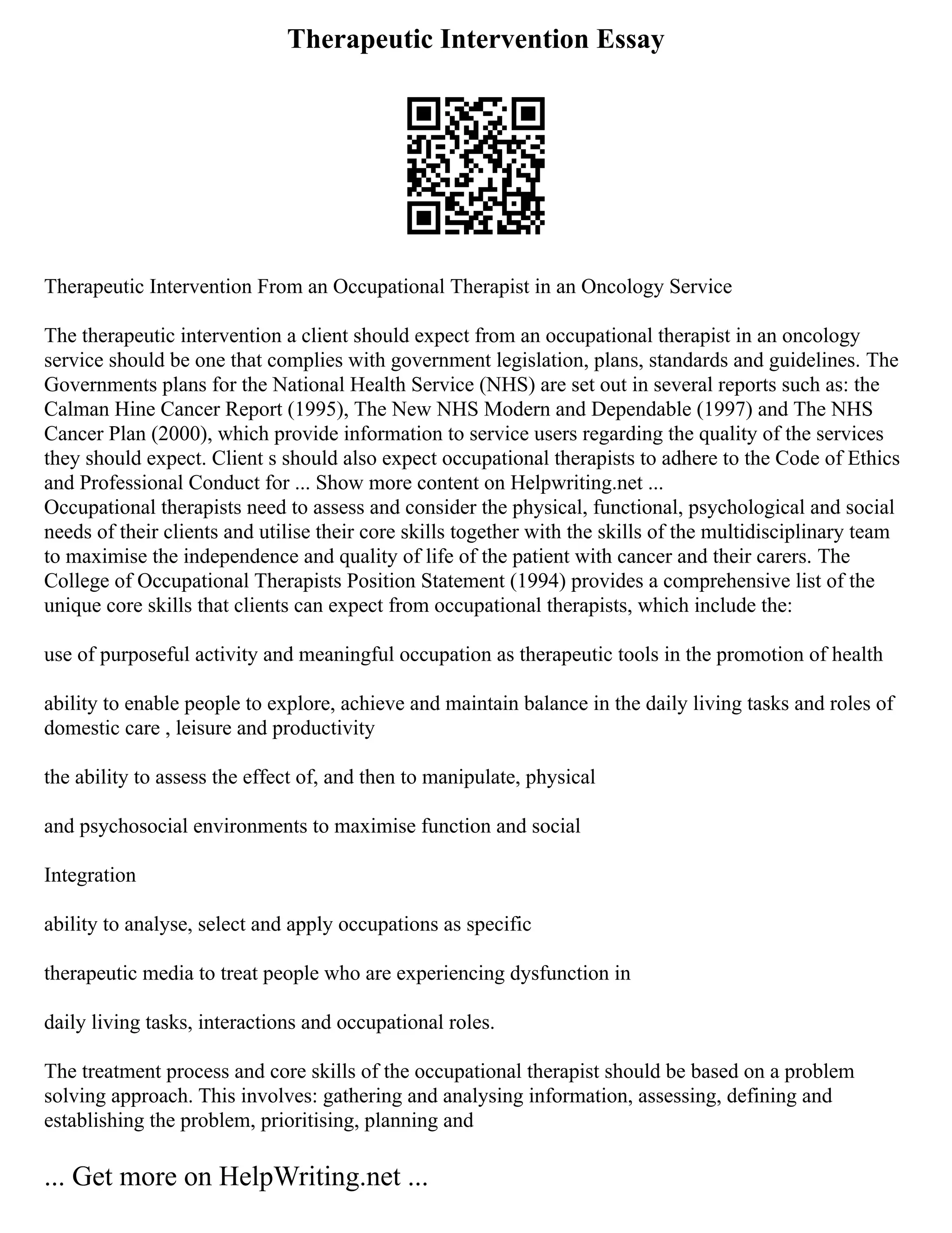 Therapeutic Intervention Essay
Therapeutic Intervention From an Occupational Therapist in an Oncology Service
The therapeutic intervention a client should expect from an occupational therapist in an oncology
service should be one that complies with government legislation, plans, standards and guidelines. The
Governments plans for the National Health Service (NHS) are set out in several reports such as: the
Calman Hine Cancer Report (1995), The New NHS Modern and Dependable (1997) and The NHS
Cancer Plan (2000), which provide information to service users regarding the quality of the services
they should expect. Client s should also expect occupational therapists to adhere to the Code of Ethics
and Professional Conduct for ... Show more content on Helpwriting.net ...
Occupational therapists need to assess and consider the physical, functional, psychological and social
needs of their clients and utilise their core skills together with the skills of the multidisciplinary team
to maximise the independence and quality of life of the patient with cancer and their carers. The
College of Occupational Therapists Position Statement (1994) provides a comprehensive list of the
unique core skills that clients can expect from occupational therapists, which include the:
use of purposeful activity and meaningful occupation as therapeutic tools in the promotion of health
ability to enable people to explore, achieve and maintain balance in the daily living tasks and roles of
domestic care , leisure and productivity
the ability to assess the effect of, and then to manipulate, physical
and psychosocial environments to maximise function and social
Integration
ability to analyse, select and apply occupations as specific
therapeutic media to treat people who are experiencing dysfunction in
daily living tasks, interactions and occupational roles.
The treatment process and core skills of the occupational therapist should be based on a problem
solving approach. This involves: gathering and analysing information, assessing, defining and
establishing the problem, prioritising, planning and
... Get more on HelpWriting.net ...
 