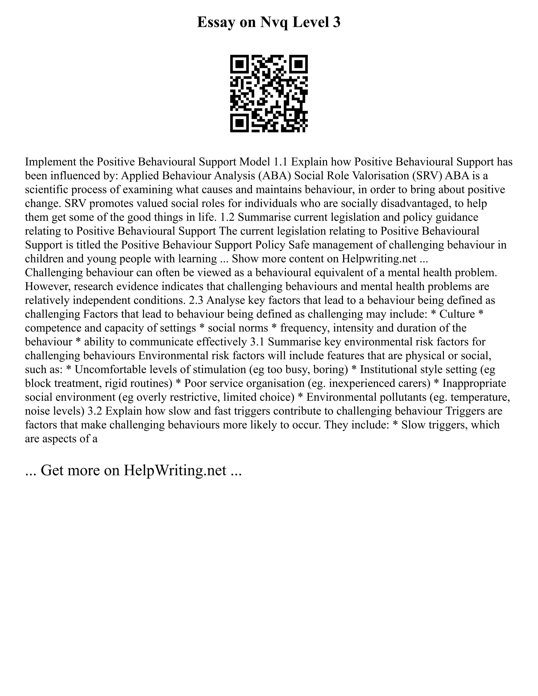 Essay on Nvq Level 3
Implement the Positive Behavioural Support Model 1.1 Explain how Positive Behavioural Support has
been influenced by: Applied Behaviour Analysis (ABA) Social Role Valorisation (SRV) ABA is a
scientific process of examining what causes and maintains behaviour, in order to bring about positive
change. SRV promotes valued social roles for individuals who are socially disadvantaged, to help
them get some of the good things in life. 1.2 Summarise current legislation and policy guidance
relating to Positive Behavioural Support The current legislation relating to Positive Behavioural
Support is titled the Positive Behaviour Support Policy Safe management of challenging behaviour in
children and young people with learning ... Show more content on Helpwriting.net ...
Challenging behaviour can often be viewed as a behavioural equivalent of a mental health problem.
However, research evidence indicates that challenging behaviours and mental health problems are
relatively independent conditions. 2.3 Analyse key factors that lead to a behaviour being defined as
challenging Factors that lead to behaviour being defined as challenging may include: * Culture *
competence and capacity of settings * social norms * frequency, intensity and duration of the
behaviour * ability to communicate effectively 3.1 Summarise key environmental risk factors for
challenging behaviours Environmental risk factors will include features that are physical or social,
such as: * Uncomfortable levels of stimulation (eg too busy, boring) * Institutional style setting (eg
block treatment, rigid routines) * Poor service organisation (eg. inexperienced carers) * Inappropriate
social environment (eg overly restrictive, limited choice) * Environmental pollutants (eg. temperature,
noise levels) 3.2 Explain how slow and fast triggers contribute to challenging behaviour Triggers are
factors that make challenging behaviours more likely to occur. They include: * Slow triggers, which
are aspects of a
... Get more on HelpWriting.net ...
 