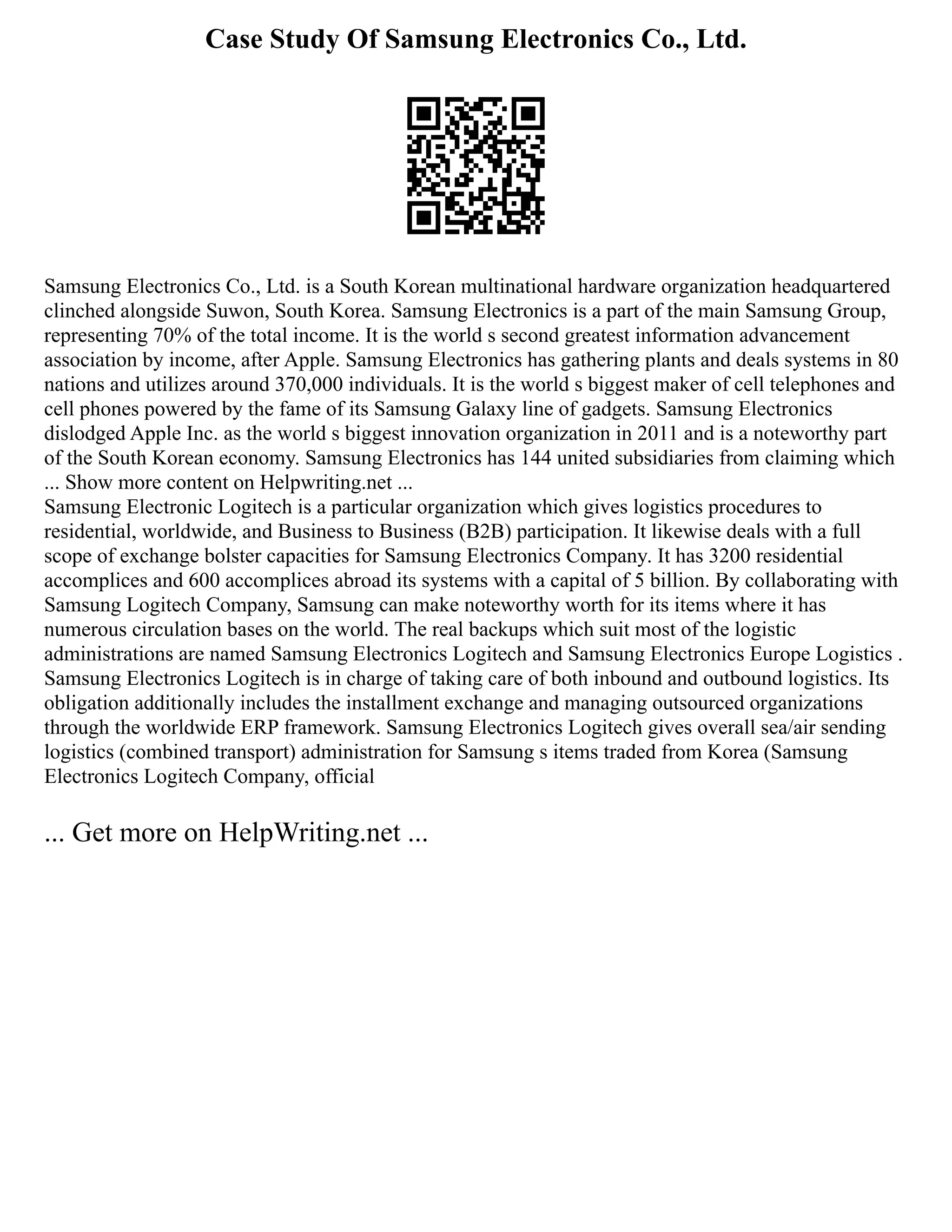 Case Study Of Samsung Electronics Co., Ltd.
Samsung Electronics Co., Ltd. is a South Korean multinational hardware organization headquartered
clinched alongside Suwon, South Korea. Samsung Electronics is a part of the main Samsung Group,
representing 70% of the total income. It is the world s second greatest information advancement
association by income, after Apple. Samsung Electronics has gathering plants and deals systems in 80
nations and utilizes around 370,000 individuals. It is the world s biggest maker of cell telephones and
cell phones powered by the fame of its Samsung Galaxy line of gadgets. Samsung Electronics
dislodged Apple Inc. as the world s biggest innovation organization in 2011 and is a noteworthy part
of the South Korean economy. Samsung Electronics has 144 united subsidiaries from claiming which
... Show more content on Helpwriting.net ...
Samsung Electronic Logitech is a particular organization which gives logistics procedures to
residential, worldwide, and Business to Business (B2B) participation. It likewise deals with a full
scope of exchange bolster capacities for Samsung Electronics Company. It has 3200 residential
accomplices and 600 accomplices abroad its systems with a capital of 5 billion. By collaborating with
Samsung Logitech Company, Samsung can make noteworthy worth for its items where it has
numerous circulation bases on the world. The real backups which suit most of the logistic
administrations are named Samsung Electronics Logitech and Samsung Electronics Europe Logistics .
Samsung Electronics Logitech is in charge of taking care of both inbound and outbound logistics. Its
obligation additionally includes the installment exchange and managing outsourced organizations
through the worldwide ERP framework. Samsung Electronics Logitech gives overall sea/air sending
logistics (combined transport) administration for Samsung s items traded from Korea (Samsung
Electronics Logitech Company, official
... Get more on HelpWriting.net ...
 