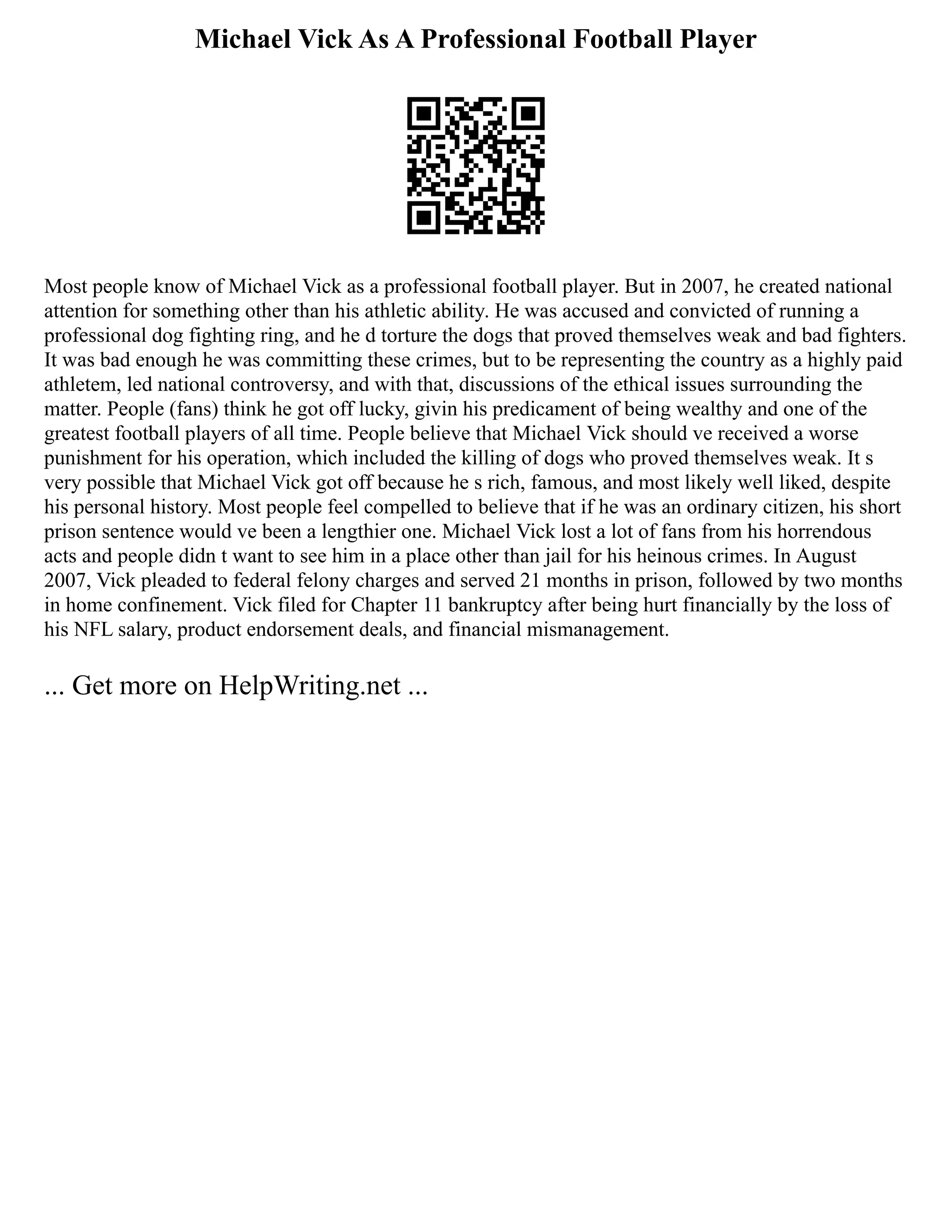 Michael Vick As A Professional Football Player
Most people know of Michael Vick as a professional football player. But in 2007, he created national
attention for something other than his athletic ability. He was accused and convicted of running a
professional dog fighting ring, and he d torture the dogs that proved themselves weak and bad fighters.
It was bad enough he was committing these crimes, but to be representing the country as a highly paid
athletem, led national controversy, and with that, discussions of the ethical issues surrounding the
matter. People (fans) think he got off lucky, givin his predicament of being wealthy and one of the
greatest football players of all time. People believe that Michael Vick should ve received a worse
punishment for his operation, which included the killing of dogs who proved themselves weak. It s
very possible that Michael Vick got off because he s rich, famous, and most likely well liked, despite
his personal history. Most people feel compelled to believe that if he was an ordinary citizen, his short
prison sentence would ve been a lengthier one. Michael Vick lost a lot of fans from his horrendous
acts and people didn t want to see him in a place other than jail for his heinous crimes. In August
2007, Vick pleaded to federal felony charges and served 21 months in prison, followed by two months
in home confinement. Vick filed for Chapter 11 bankruptcy after being hurt financially by the loss of
his NFL salary, product endorsement deals, and financial mismanagement.
... Get more on HelpWriting.net ...
 