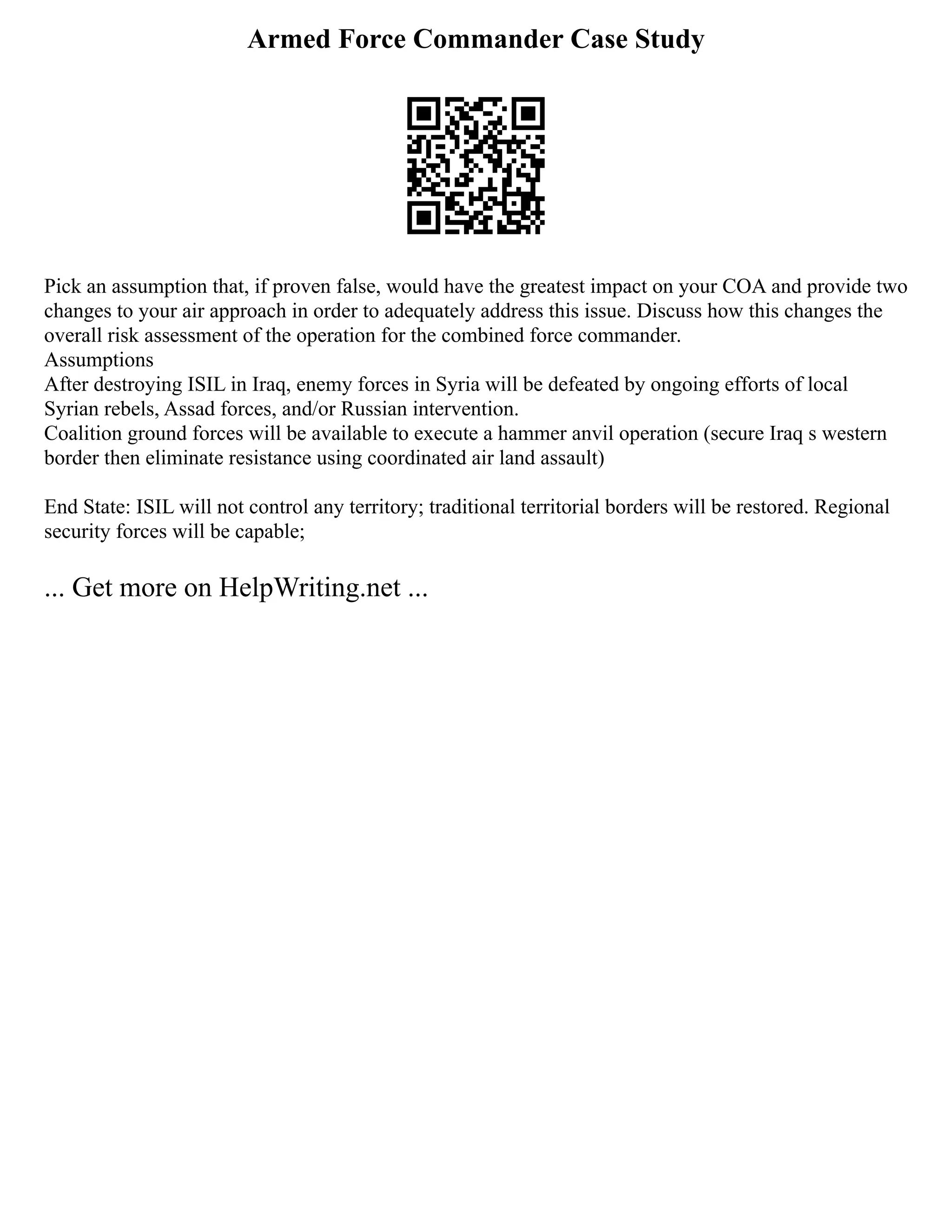 Armed Force Commander Case Study
Pick an assumption that, if proven false, would have the greatest impact on your COA and provide two
changes to your air approach in order to adequately address this issue. Discuss how this changes the
overall risk assessment of the operation for the combined force commander.
Assumptions
After destroying ISIL in Iraq, enemy forces in Syria will be defeated by ongoing efforts of local
Syrian rebels, Assad forces, and/or Russian intervention.
Coalition ground forces will be available to execute a hammer anvil operation (secure Iraq s western
border then eliminate resistance using coordinated air land assault)
End State: ISIL will not control any territory; traditional territorial borders will be restored. Regional
security forces will be capable;
... Get more on HelpWriting.net ...
 