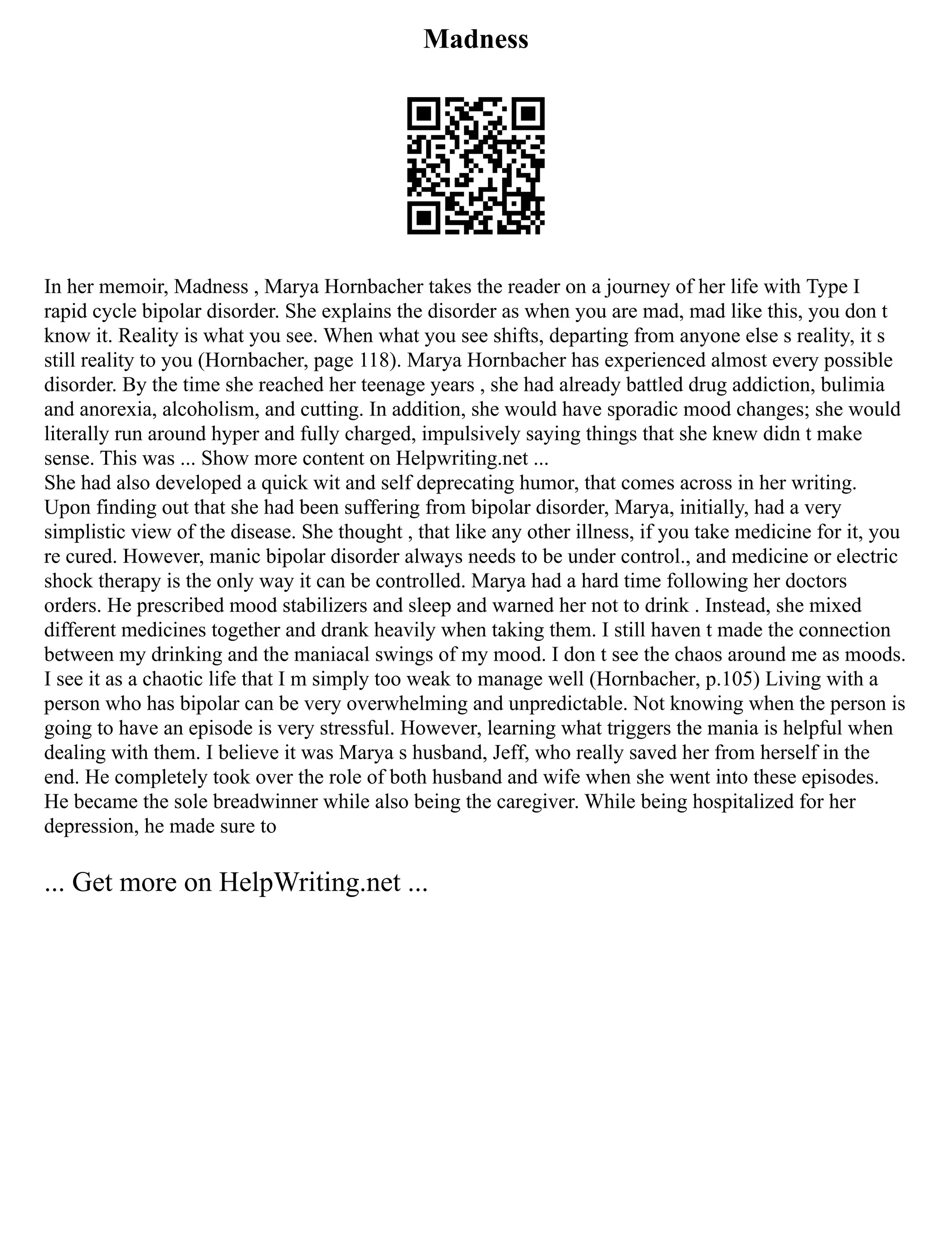 Madness
In her memoir, Madness , Marya Hornbacher takes the reader on a journey of her life with Type I
rapid cycle bipolar disorder. She explains the disorder as when you are mad, mad like this, you don t
know it. Reality is what you see. When what you see shifts, departing from anyone else s reality, it s
still reality to you (Hornbacher, page 118). Marya Hornbacher has experienced almost every possible
disorder. By the time she reached her teenage years , she had already battled drug addiction, bulimia
and anorexia, alcoholism, and cutting. In addition, she would have sporadic mood changes; she would
literally run around hyper and fully charged, impulsively saying things that she knew didn t make
sense. This was ... Show more content on Helpwriting.net ...
She had also developed a quick wit and self deprecating humor, that comes across in her writing.
Upon finding out that she had been suffering from bipolar disorder, Marya, initially, had a very
simplistic view of the disease. She thought , that like any other illness, if you take medicine for it, you
re cured. However, manic bipolar disorder always needs to be under control., and medicine or electric
shock therapy is the only way it can be controlled. Marya had a hard time following her doctors
orders. He prescribed mood stabilizers and sleep and warned her not to drink . Instead, she mixed
different medicines together and drank heavily when taking them. I still haven t made the connection
between my drinking and the maniacal swings of my mood. I don t see the chaos around me as moods.
I see it as a chaotic life that I m simply too weak to manage well (Hornbacher, p.105) Living with a
person who has bipolar can be very overwhelming and unpredictable. Not knowing when the person is
going to have an episode is very stressful. However, learning what triggers the mania is helpful when
dealing with them. I believe it was Marya s husband, Jeff, who really saved her from herself in the
end. He completely took over the role of both husband and wife when she went into these episodes.
He became the sole breadwinner while also being the caregiver. While being hospitalized for her
depression, he made sure to
... Get more on HelpWriting.net ...
 