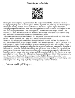 Stereotypes In Society
Stereotypes are assumptions or generalizations that people think and label a particular person as
belonging to a group based on how they look in terms of gender, race, ethnicity, and other categories.
Stereotypes are a big problem in our society because they have a negative impact and can be
damaging to a person s emotions. Thus, any stereotype on individuals is viewed as wrong and in the
end, it s us judging one another. I was stereotyped as a thief because some people assumed I was
stealing. As a result, I was affected by this because if they stopped to see what I was actually doing,
they would have seen I was buying a box to give someone a present.
The day I was stereotyped was when I went to a store called Daiso. I was in search of a gift box for a
present I bought my friend. To ... Show more content on Helpwriting.net ...
Moreover, they affect people s social lives, an emotional state of mind, and how they interact with
their surroundings. I believe that you can t possibly know someone s character just by looking at their
religion, race, or gender. People who like to stereotype are people who enjoy judging others. On the
other hand, people have been stereotyped realize the severity of such an act because after facing harsh
judgment, they remember the lack of confidence and self control it had on them. For example, in my
country, regarding gender stereotypes, women have often been associated as passive individuals in a
household and they are put in the latter category, which means they lack the roles that men have. Most
people believe women should stay at home to cook, clean, and take care of their children, meanwhile,
men should support their family by working and paying the bills. This stereotype make women
strongly depend on their spouse for financial, emotion, and physical support. As a result, staying home
and doing the same thing every single day women gradually become distant from
... Get more on HelpWriting.net ...
 