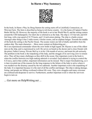 In Harm s Way Summary
In the book, In Harm s Way, by Doug Stanton the setting starts off in Litchfield, Connecticut, on
Winvian Farm. The farm is described as being in rich horse country . It is the home of Captain Charles
Butler McVay III. However, the majority of the book is set in late World War II, and the setting centers
around the USS Indianapolis. For short she is referred to as the Indy. The ship is 133 feet tall, and 610
feet long, with a top speed of 32.75 knots, and 3 4 inch armor plating. The ship is a battle cruiser.
Amongst other things it has 2 radio rooms, 4 boiler rooms, and an airplane hangar. Towards the middle
of the book the setting is the Pacific Ocean. The oceans waters are full of sharks and debris from the
sunken ship. The main characters ... Show more content on Helpwriting.net ...
He is an experienced commander whom the crew holds in high regard. Dr. Haynes is one of the oldest
men on the ship, and is experienced as well. He serves on board as the doctor and is close friends with
the priest, Father Conway. Private McCoy is in his 13th month of service, and treats his job seriously.
The problem in the book is the torpedoing of the Indy, and the struggle of its surviving crew to remain
alive. They all face many challenges as they drift in the ocean. One important event in the book is
when the conflict between two high ranking admirals is revealed. Each admiral is trying to control the
U.S navy, and in that conflict, important information can be missed. That is major foreshadowing, as it
is later revealed one of the reasons for the long response to the failure of the Indy to arrive where it
was needed was the disarray caused by the two admirals. Another important event is the torpedoing of
the Indy. It is important because it is the start of all the conflict and danger. The ship is taking damage,
listing, and people are falling overboard without life vests. They crew struggles and many crewman
are confused and desperate to survive. Furthermore, another important event is when the survivors
begin to turn on
... Get more on HelpWriting.net ...
 