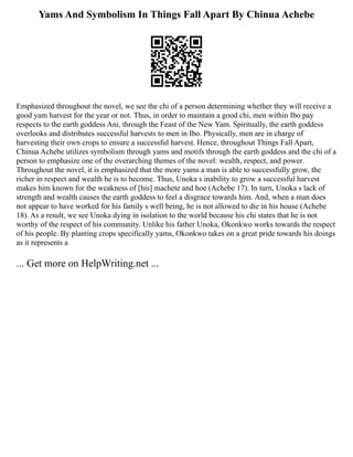 Yams And Symbolism In Things Fall Apart By Chinua Achebe
Emphasized throughout the novel, we see the chi of a person determining whether they will receive a
good yam harvest for the year or not. Thus, in order to maintain a good chi, men within Ibo pay
respects to the earth goddess Ani, through the Feast of the New Yam. Spiritually, the earth goddess
overlooks and distributes successful harvests to men in Ibo. Physically, men are in charge of
harvesting their own crops to ensure a successful harvest. Hence, throughout Things Fall Apart,
Chinua Achebe utilizes symbolism through yams and motifs through the earth goddess and the chi of a
person to emphasize one of the overarching themes of the novel: wealth, respect, and power.
Throughout the novel, it is emphasized that the more yams a man is able to successfully grow, the
richer in respect and wealth he is to become. Thus, Unoka s inability to grow a successful harvest
makes him known for the weakness of [his] machete and hoe (Achebe 17). In turn, Unoka s lack of
strength and wealth causes the earth goddess to feel a disgrace towards him. And, when a man does
not appear to have worked for his family s well being, he is not allowed to die in his house (Achebe
18). As a result, we see Unoka dying in isolation to the world because his chi states that he is not
worthy of the respect of his community. Unlike his father Unoka, Okonkwo works towards the respect
of his people. By planting crops specifically yams, Okonkwo takes on a great pride towards his doings
as it represents a
... Get more on HelpWriting.net ...
 