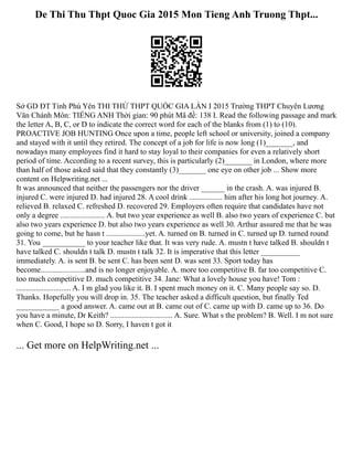 De Thi Thu Thpt Quoc Gia 2015 Mon Tieng Anh Truong Thpt...
Sở GD ĐT Tỉnh Phú Yên THI THỬ THPT QUỐC GIA LẦN I 2015 Trường THPT Chuyên Lương
Văn Chánh Môn: TIẾNG ANH Thời gian: 90 phút Mã đề: 138 I. Read the following passage and mark
the letter A, B, C, or D to indicate the correct word for each of the blanks from (1) to (10).
PROACTIVE JOB HUNTING Once upon a time, people left school or university, joined a company
and stayed with it until they retired. The concept of a job for life is now long (1)_______, and
nowadays many employees find it hard to stay loyal to their companies for even a relatively short
period of time. According to a recent survey, this is particularly (2)_______ in London, where more
than half of those asked said that they constantly (3)_______ one eye on other job ... Show more
content on Helpwriting.net ...
It was announced that neither the passengers nor the driver ______ in the crash. A. was injured B.
injured C. were injured D. had injured 28. A cool drink ................. him after his long hot journey. A.
relieved B. relaxed C. refreshed D. recovered 29. Employers often require that candidates have not
only a degree ....................... A. but two year experience as well B. also two years of experience C. but
also two years experience D. but also two years experience as well 30. Arthur assured me that he was
going to come, but he hasn t ....................yet. A. turned on B. turned in C. turned up D. turned round
31. You ___________ to your teacher like that. It was very rude. A. mustn t have talked B. shouldn t
have talked C. shouldn t talk D. mustn t talk 32. It is imperative that this letter __________
immediately. A. is sent B. be sent C. has been sent D. was sent 33. Sport today has
become.......................and is no longer enjoyable. A. more too competitive B. far too competitive C.
too much competitive D. much competitive 34. Jane: What a lovely house you have! Tom :
............................ A. I m glad you like it. B. I spent much money on it. C. Many people say so. D.
Thanks. Hopefully you will drop in. 35. The teacher asked a difficult question, but finally Ted
___________ a good answer. A. came out at B. came out of C. came up with D. came up to 36. Do
you have a minute, Dr Keith? ................................ A. Sure. What s the problem? B. Well. I m not sure
when C. Good, I hope so D. Sorry, I haven t got it
... Get more on HelpWriting.net ...
 